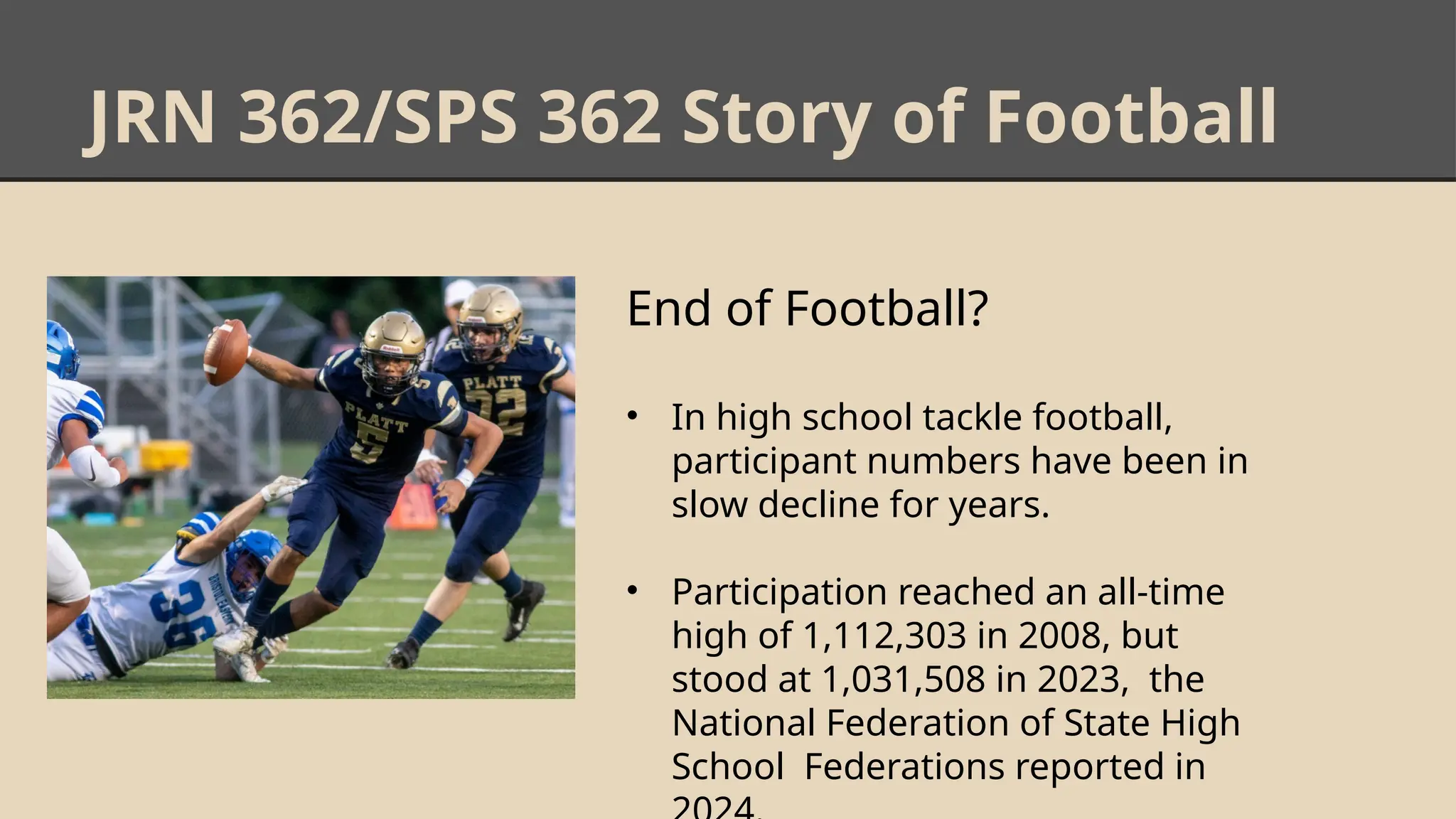 JRN 362/SPS 362 Story of Football
End of Football?
• In high school tackle football,
participant numbers have been in
slow decline for years.
• Participation reached an all-time
high of 1,112,303 in 2008, but
stood at 1,031,508 in 2023, the
National Federation of State High
School Federations reported in
 