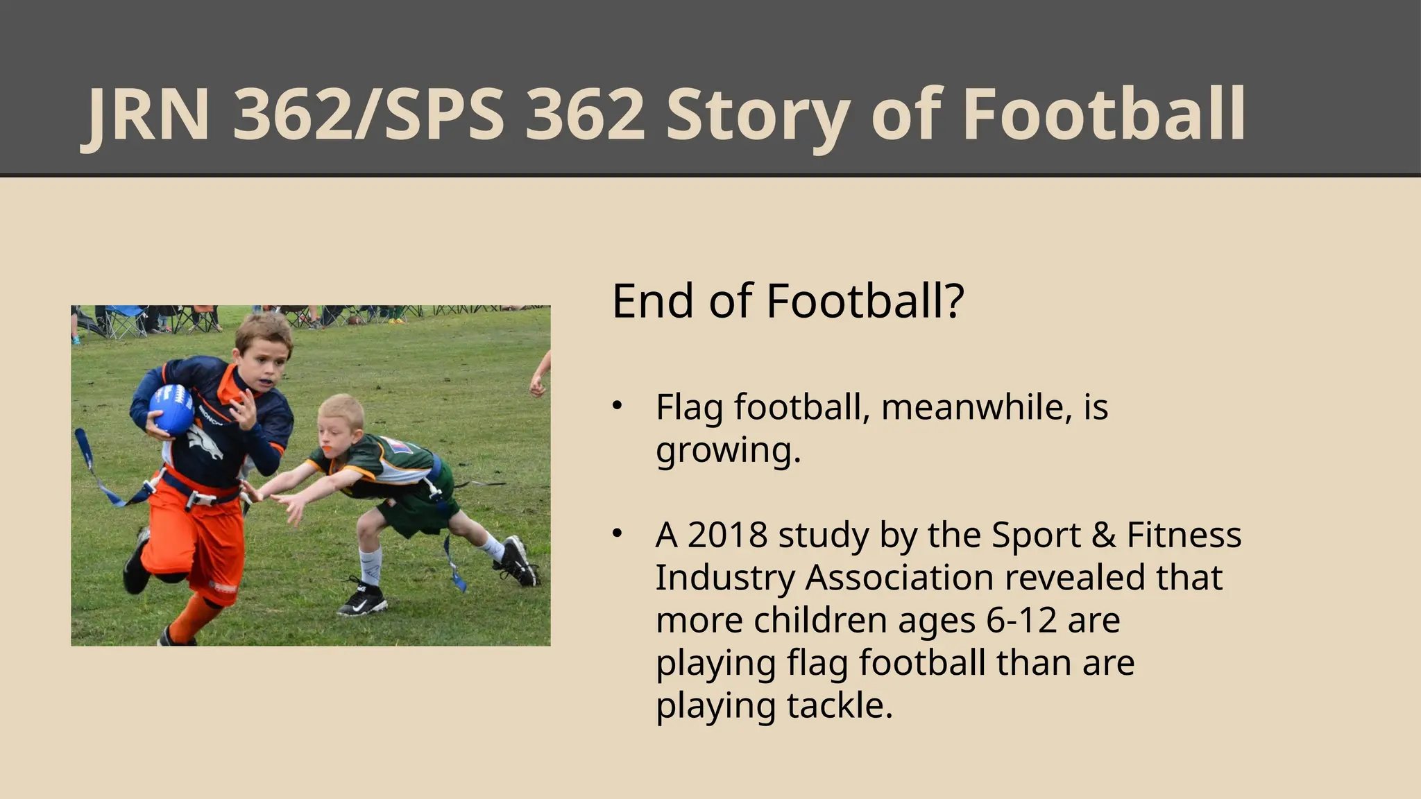JRN 362/SPS 362 Story of Football
End of Football?
• Flag football, meanwhile, is
growing.
• A 2018 study by the Sport & Fitness
Industry Association revealed that
more children ages 6-12 are
playing flag football than are
playing tackle.
 