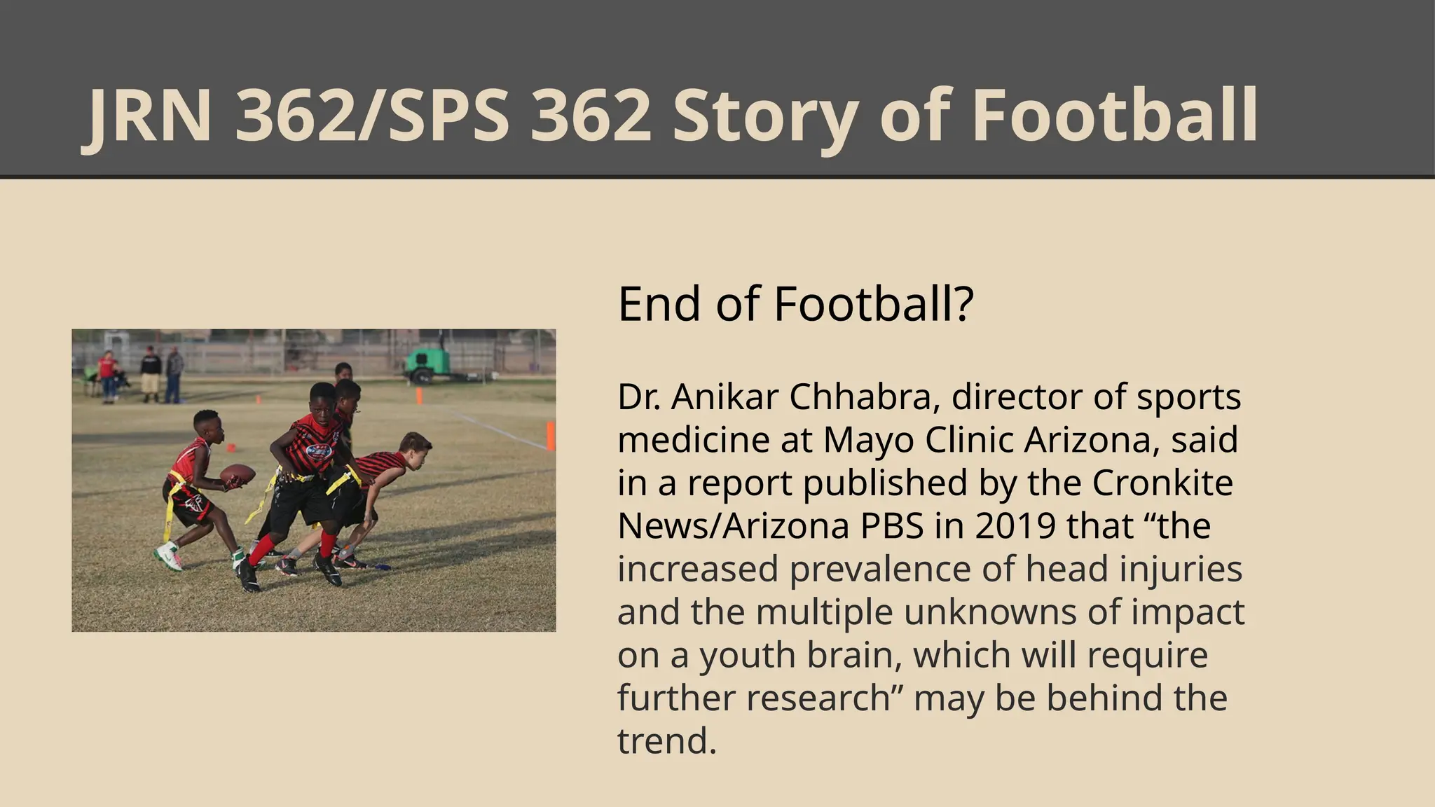 JRN 362/SPS 362 Story of Football
End of Football?
Dr. Anikar Chhabra, director of sports
medicine at Mayo Clinic Arizona, said
in a report published by the Cronkite
News/Arizona PBS in 2019 that “the
increased prevalence of head injuries
and the multiple unknowns of impact
on a youth brain, which will require
further research” may be behind the
trend.
 