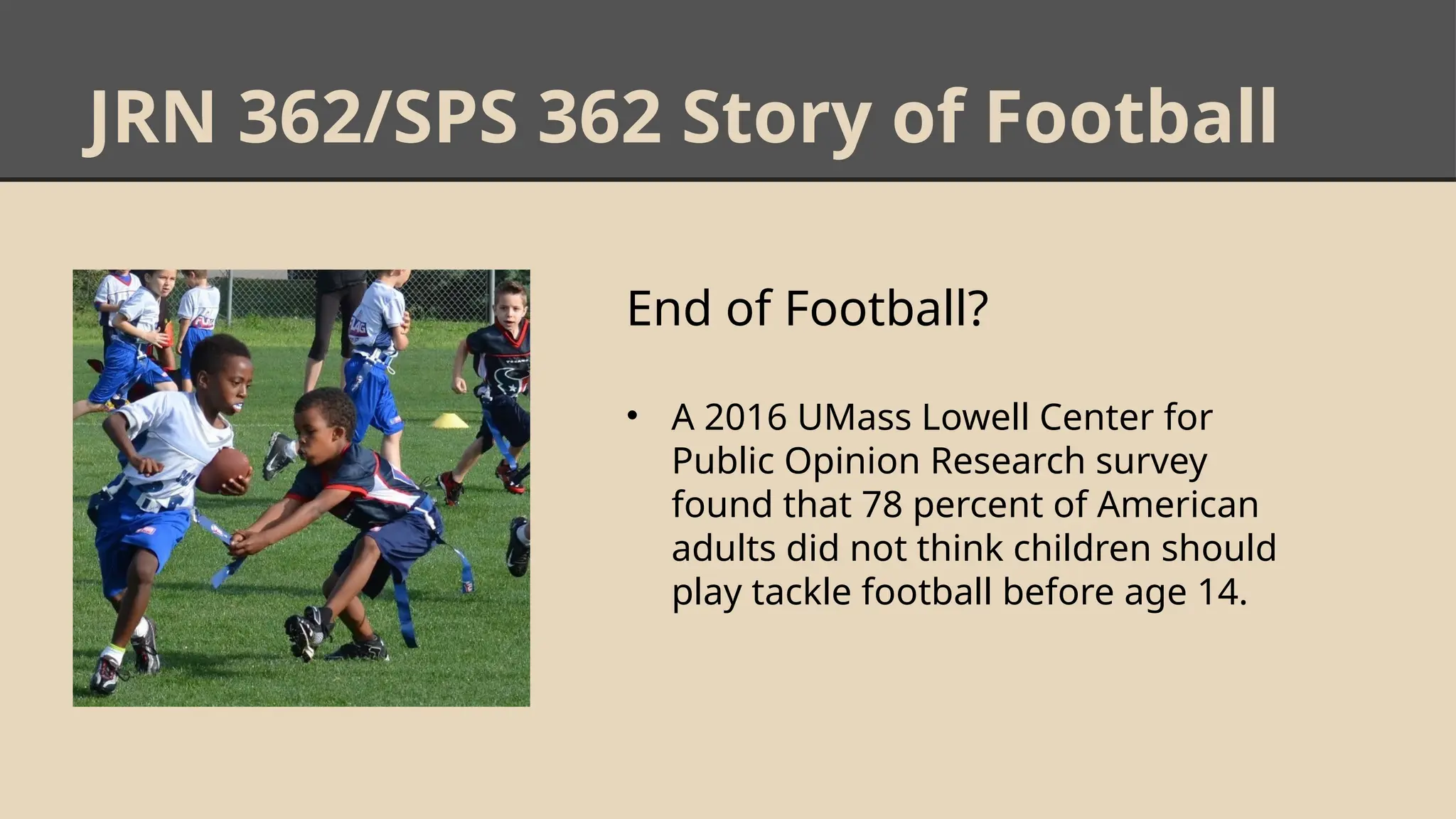 JRN 362/SPS 362 Story of Football
End of Football?
• A 2016 UMass Lowell Center for
Public Opinion Research survey
found that 78 percent of American
adults did not think children should
play tackle football before age 14.
 