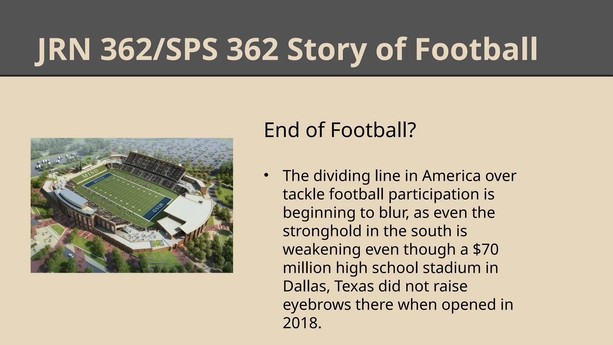 JRN 362/SPS 362 Story of Football
End of Football?
• The dividing line in America over
tackle football participation is
beginning to blur, as even the
stronghold in the south is
weakening even though a $70
million high school stadium in
Dallas, Texas did not raise
eyebrows there when opened in
2018.
 