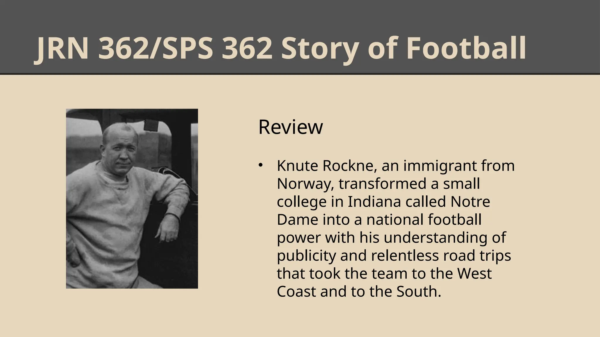 JRN 362/SPS 362 Story of Football
Review
• Knute Rockne, an immigrant from
Norway, transformed a small
college in Indiana called Notre
Dame into a national football
power with his understanding of
publicity and relentless road trips
that took the team to the West
Coast and to the South.
 