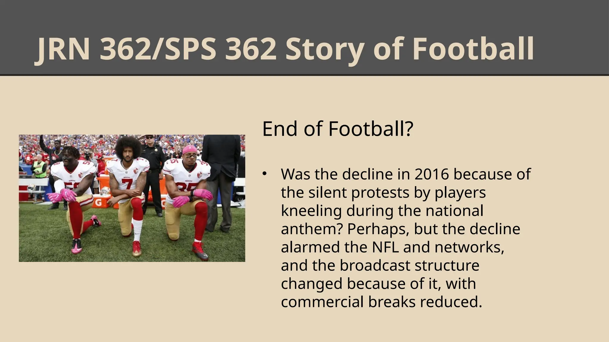 JRN 362/SPS 362 Story of Football
End of Football?
• Was the decline in 2016 because of
the silent protests by players
kneeling during the national
anthem? Perhaps, but the decline
alarmed the NFL and networks,
and the broadcast structure
changed because of it, with
commercial breaks reduced.
 