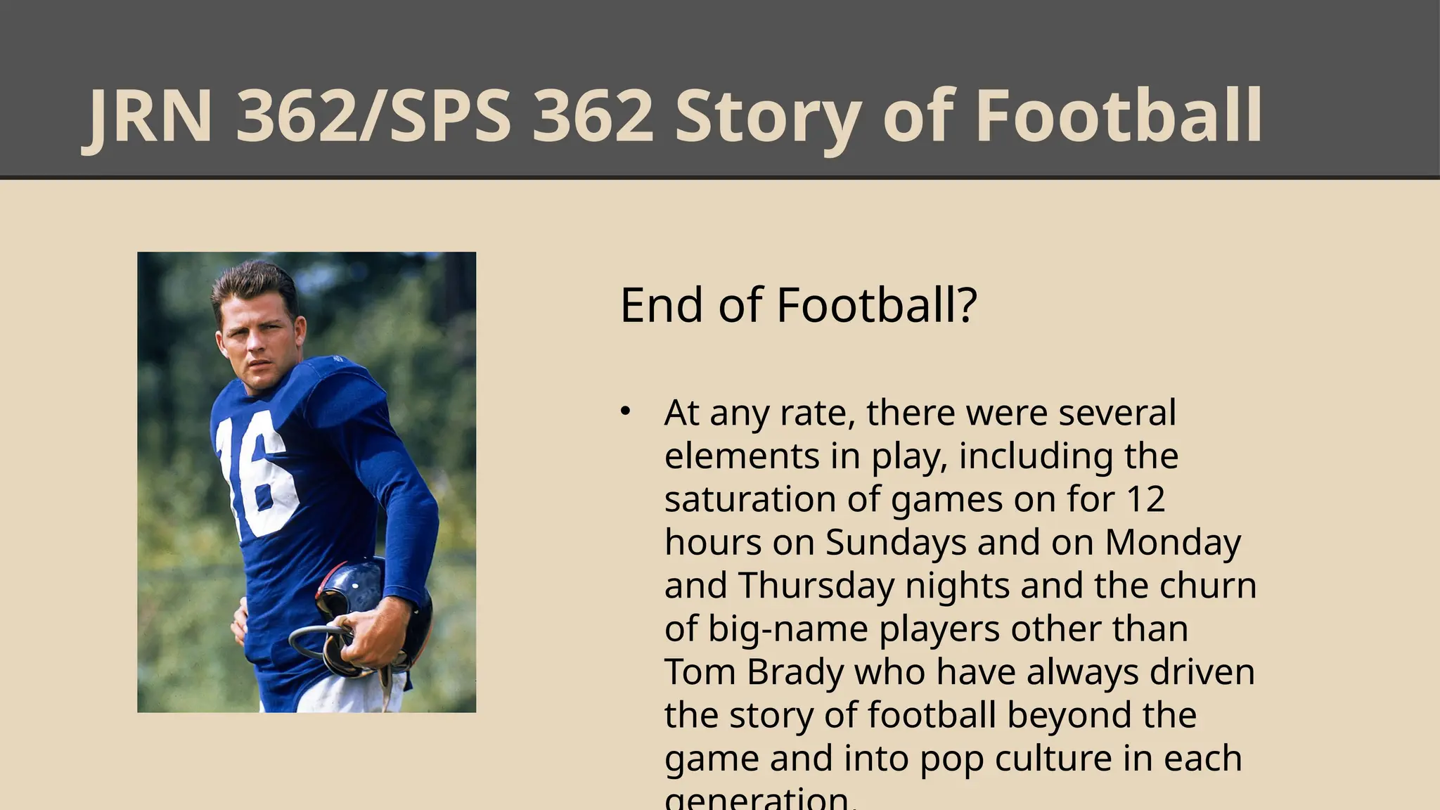 JRN 362/SPS 362 Story of Football
End of Football?
• At any rate, there were several
elements in play, including the
saturation of games on for 12
hours on Sundays and on Monday
and Thursday nights and the churn
of big-name players other than
Tom Brady who have always driven
the story of football beyond the
game and into pop culture in each
 