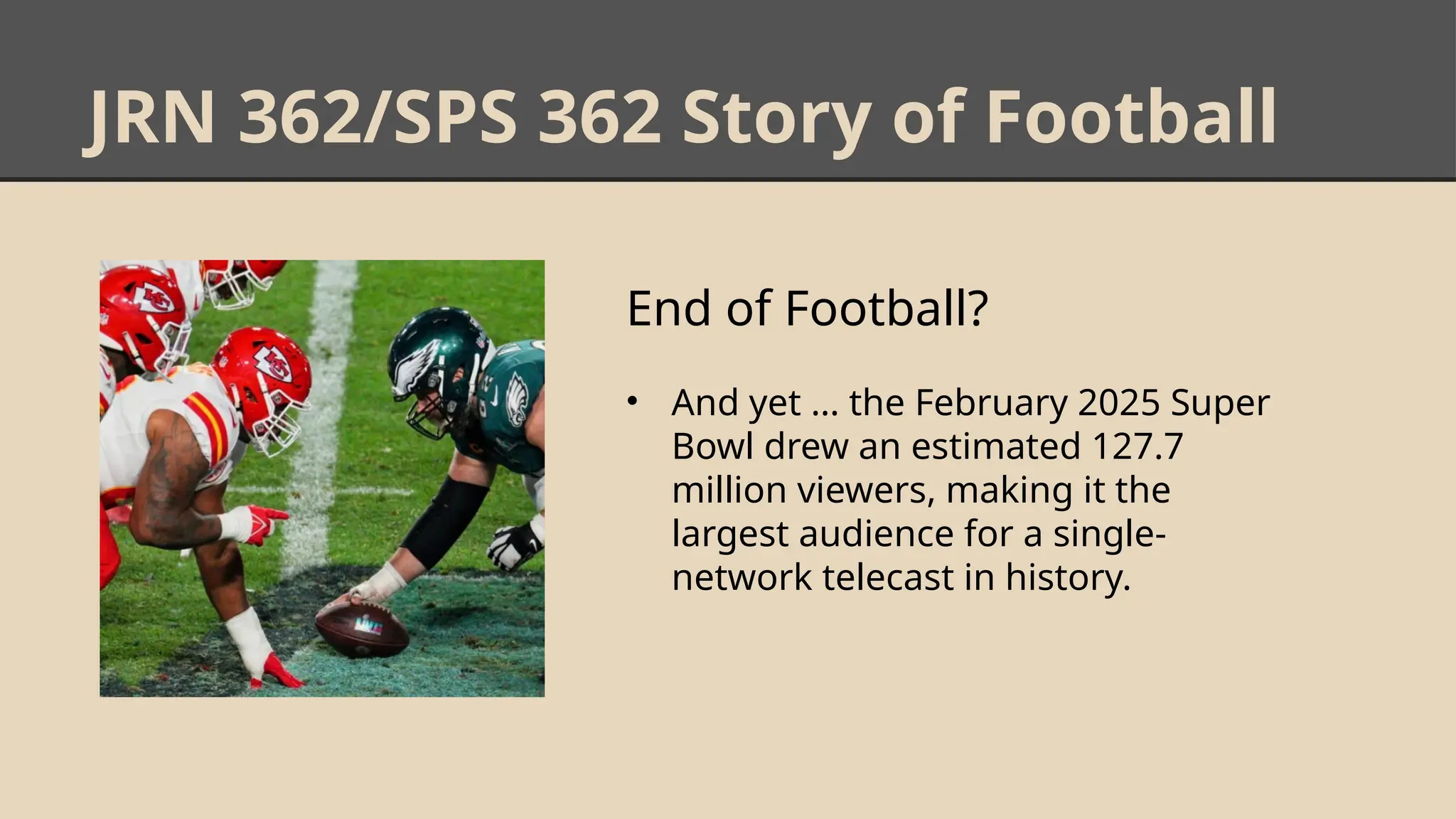 JRN 362/SPS 362 Story of Football
End of Football?
• And yet … the February 2025 Super
Bowl drew an estimated 127.7
million viewers, making it the
largest audience for a single-
network telecast in history.
 