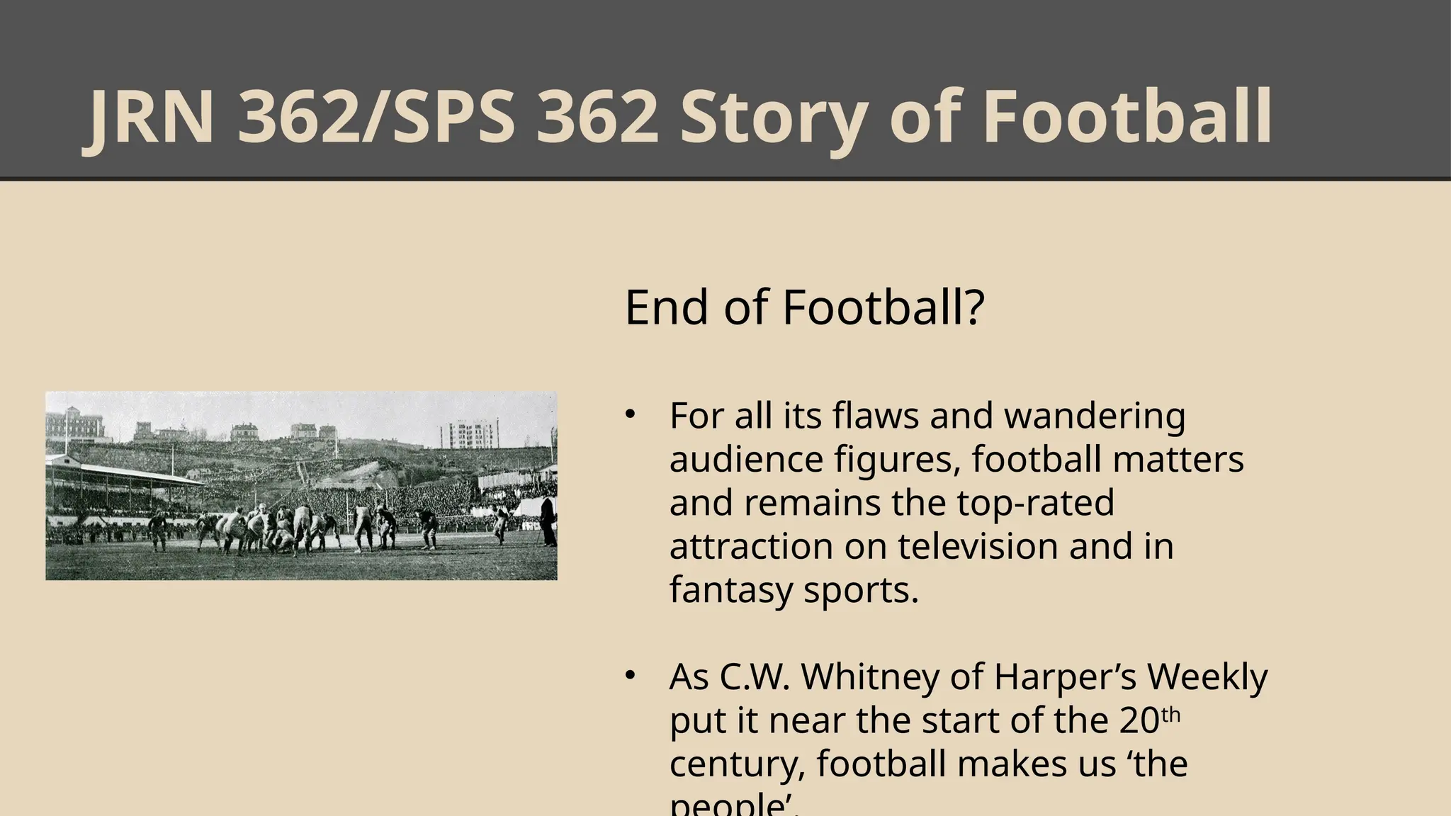 JRN 362/SPS 362 Story of Football
End of Football?
• For all its flaws and wandering
audience figures, football matters
and remains the top-rated
attraction on television and in
fantasy sports.
• As C.W. Whitney of Harper’s Weekly
put it near the start of the 20th
century, football makes us ‘the
 