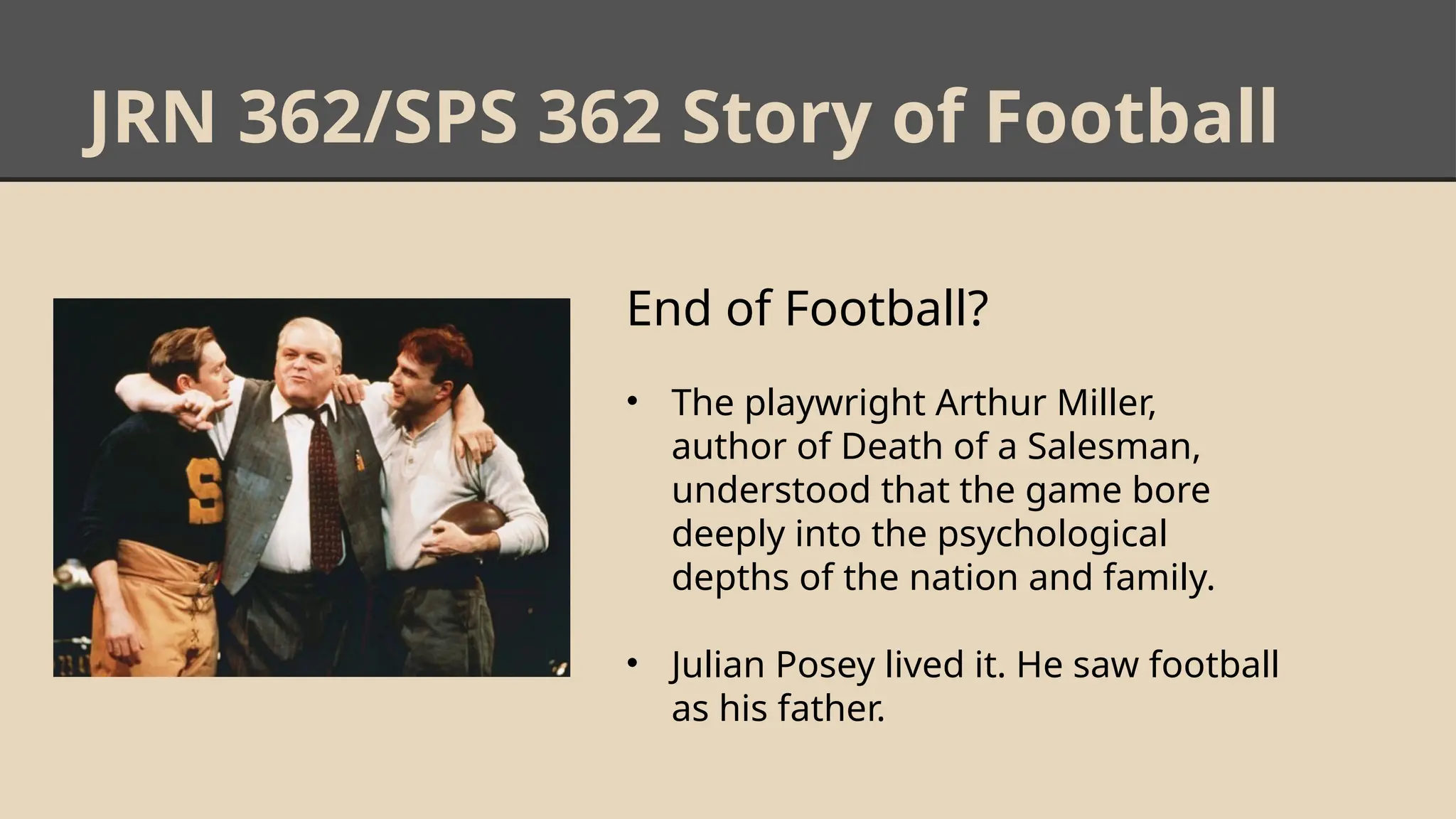 JRN 362/SPS 362 Story of Football
End of Football?
• The playwright Arthur Miller,
author of Death of a Salesman,
understood that the game bore
deeply into the psychological
depths of the nation and family.
• Julian Posey lived it. He saw football
as his father.
 