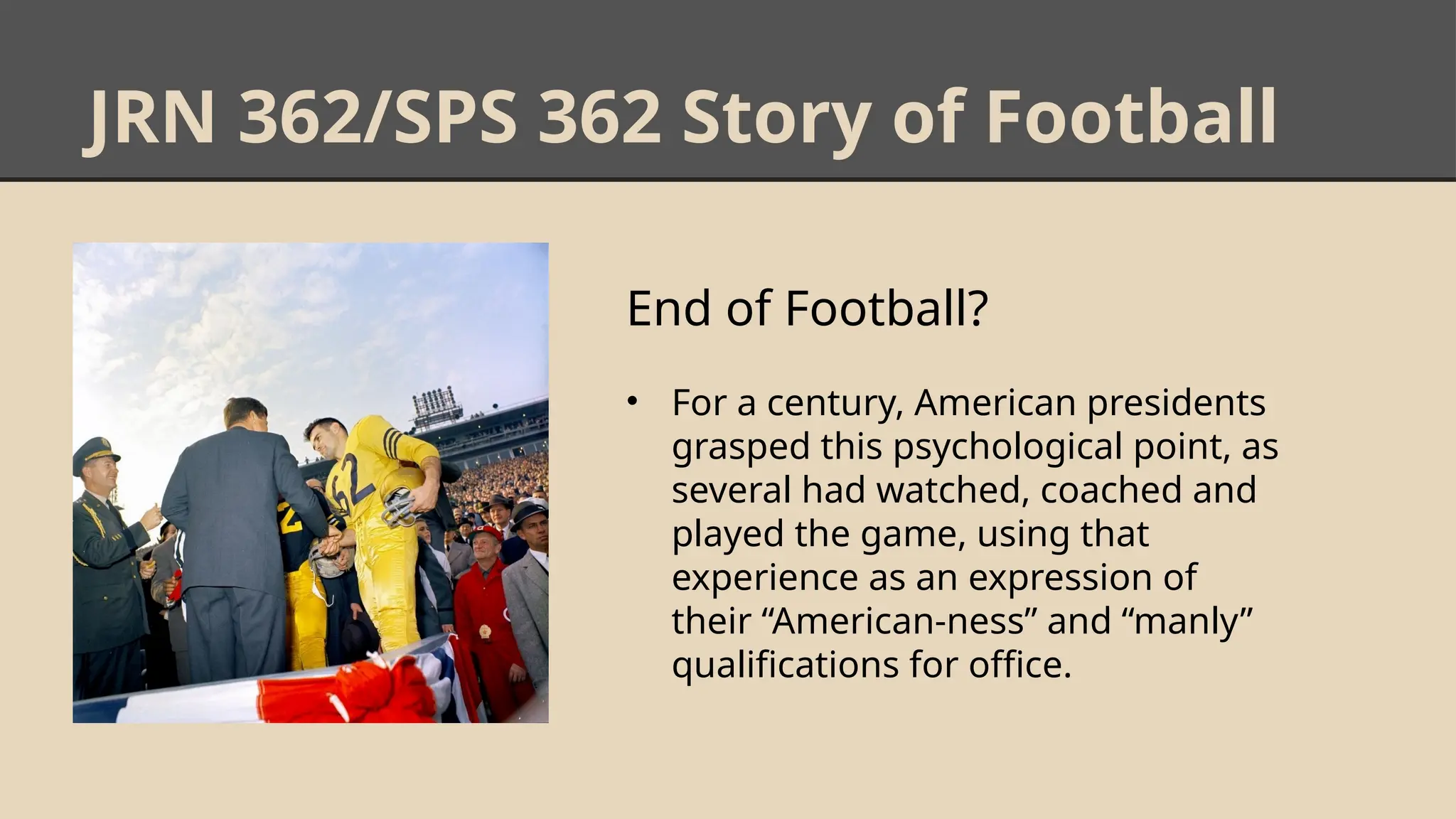 JRN 362/SPS 362 Story of Football
End of Football?
• For a century, American presidents
grasped this psychological point, as
several had watched, coached and
played the game, using that
experience as an expression of
their “American-ness” and “manly”
qualifications for office.
 