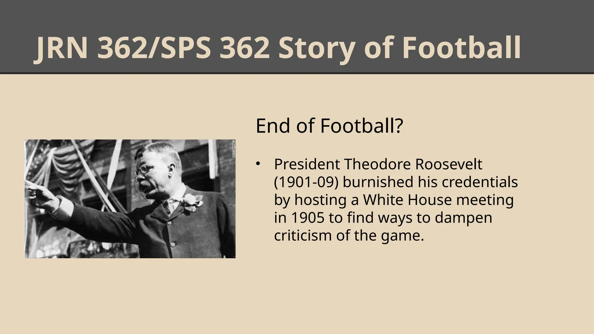 JRN 362/SPS 362 Story of Football
End of Football?
• President Theodore Roosevelt
(1901-09) burnished his credentials
by hosting a White House meeting
in 1905 to find ways to dampen
criticism of the game.
 