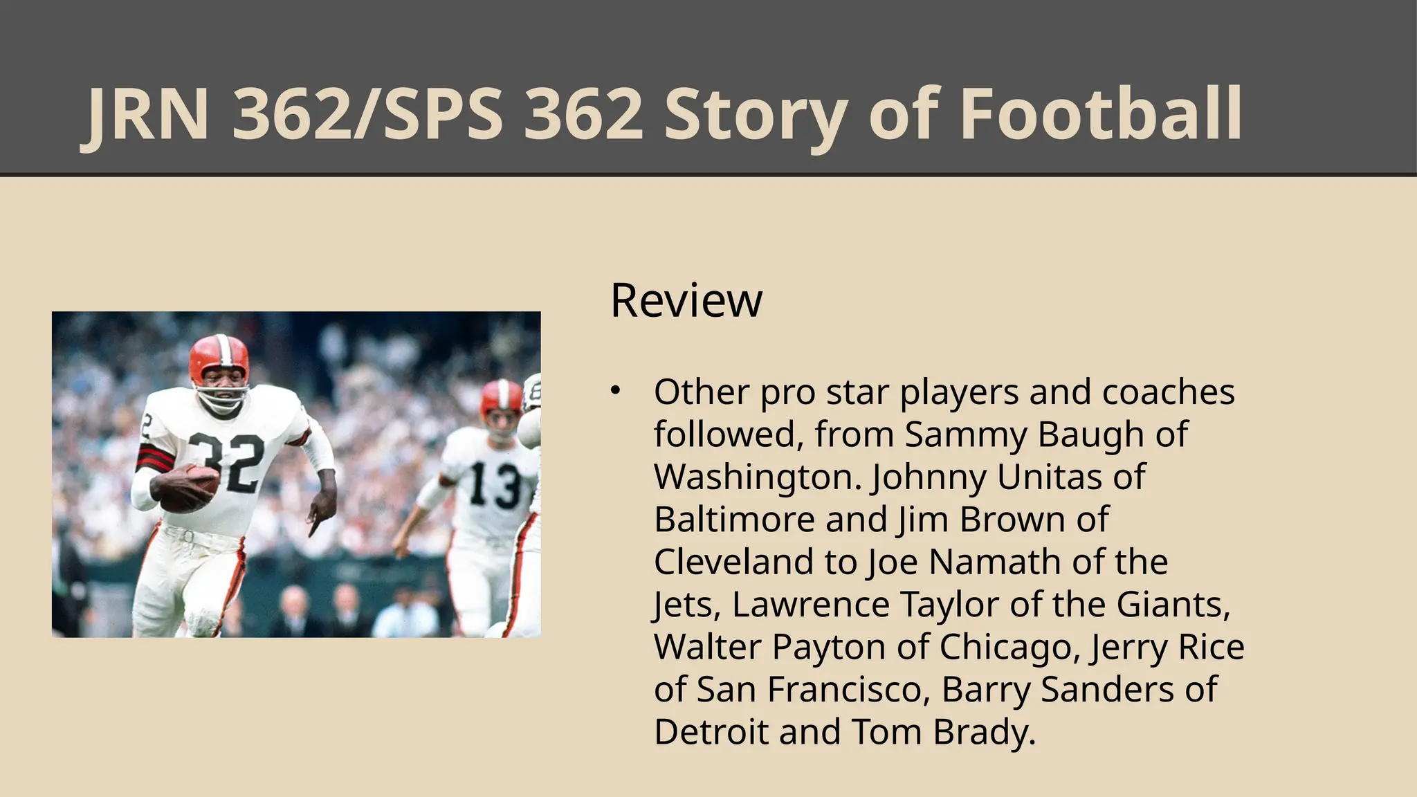 JRN 362/SPS 362 Story of Football
Review
• Other pro star players and coaches
followed, from Sammy Baugh of
Washington. Johnny Unitas of
Baltimore and Jim Brown of
Cleveland to Joe Namath of the
Jets, Lawrence Taylor of the Giants,
Walter Payton of Chicago, Jerry Rice
of San Francisco, Barry Sanders of
Detroit and Tom Brady.
 