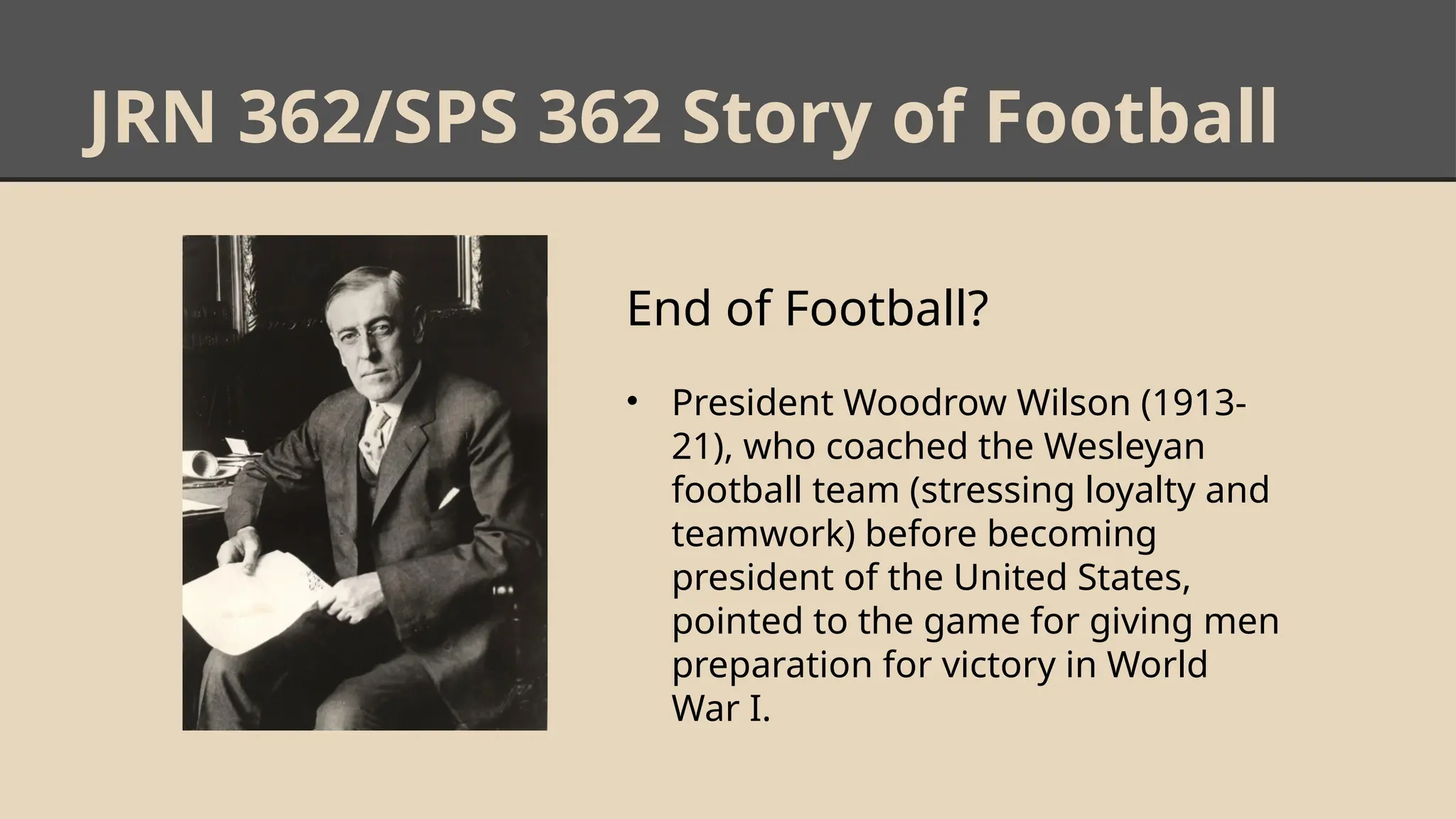 JRN 362/SPS 362 Story of Football
End of Football?
• President Woodrow Wilson (1913-
21), who coached the Wesleyan
football team (stressing loyalty and
teamwork) before becoming
president of the United States,
pointed to the game for giving men
preparation for victory in World
War I.
 