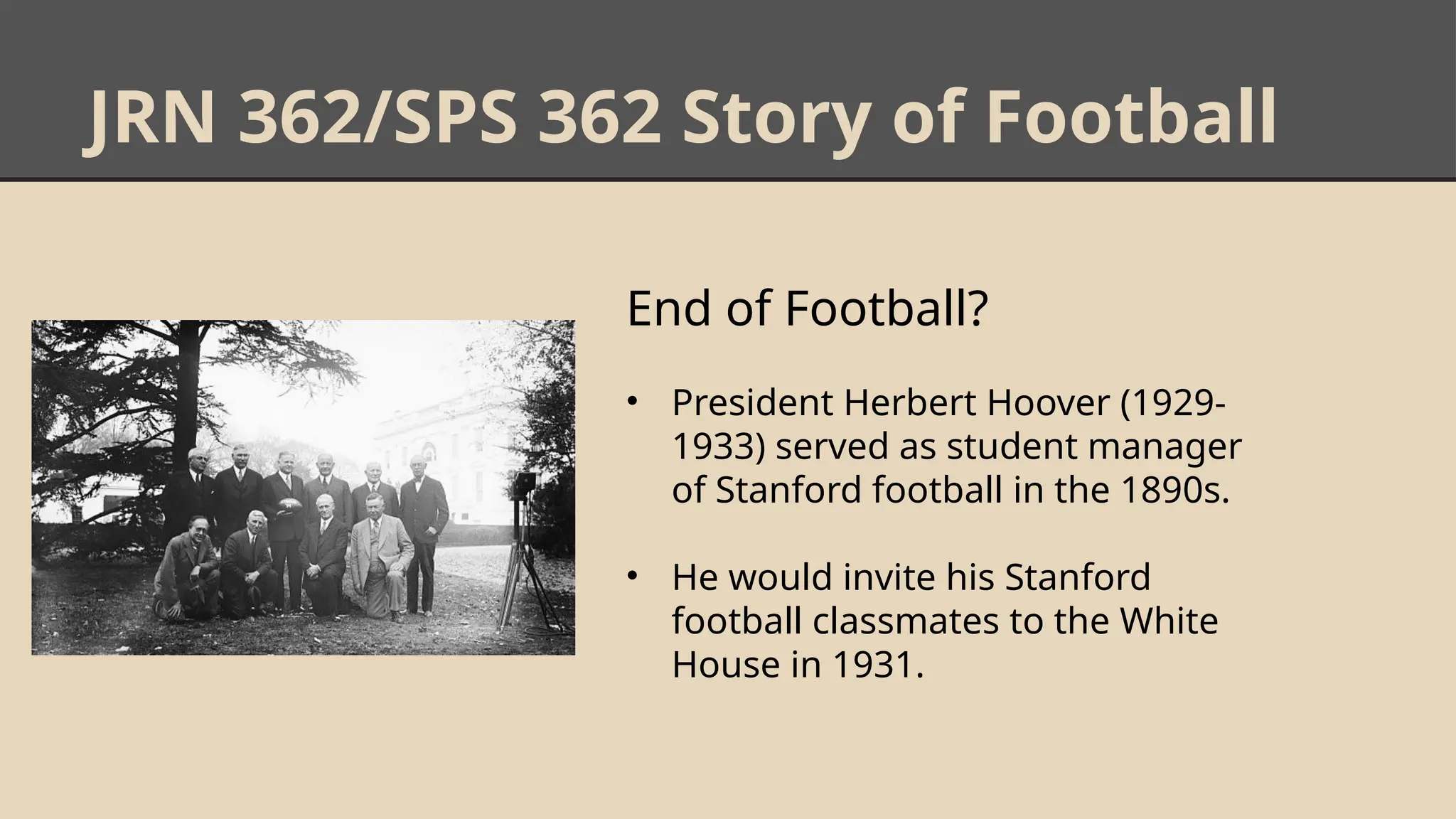 JRN 362/SPS 362 Story of Football
End of Football?
• President Herbert Hoover (1929-
1933) served as student manager
of Stanford football in the 1890s.
• He would invite his Stanford
football classmates to the White
House in 1931.
 