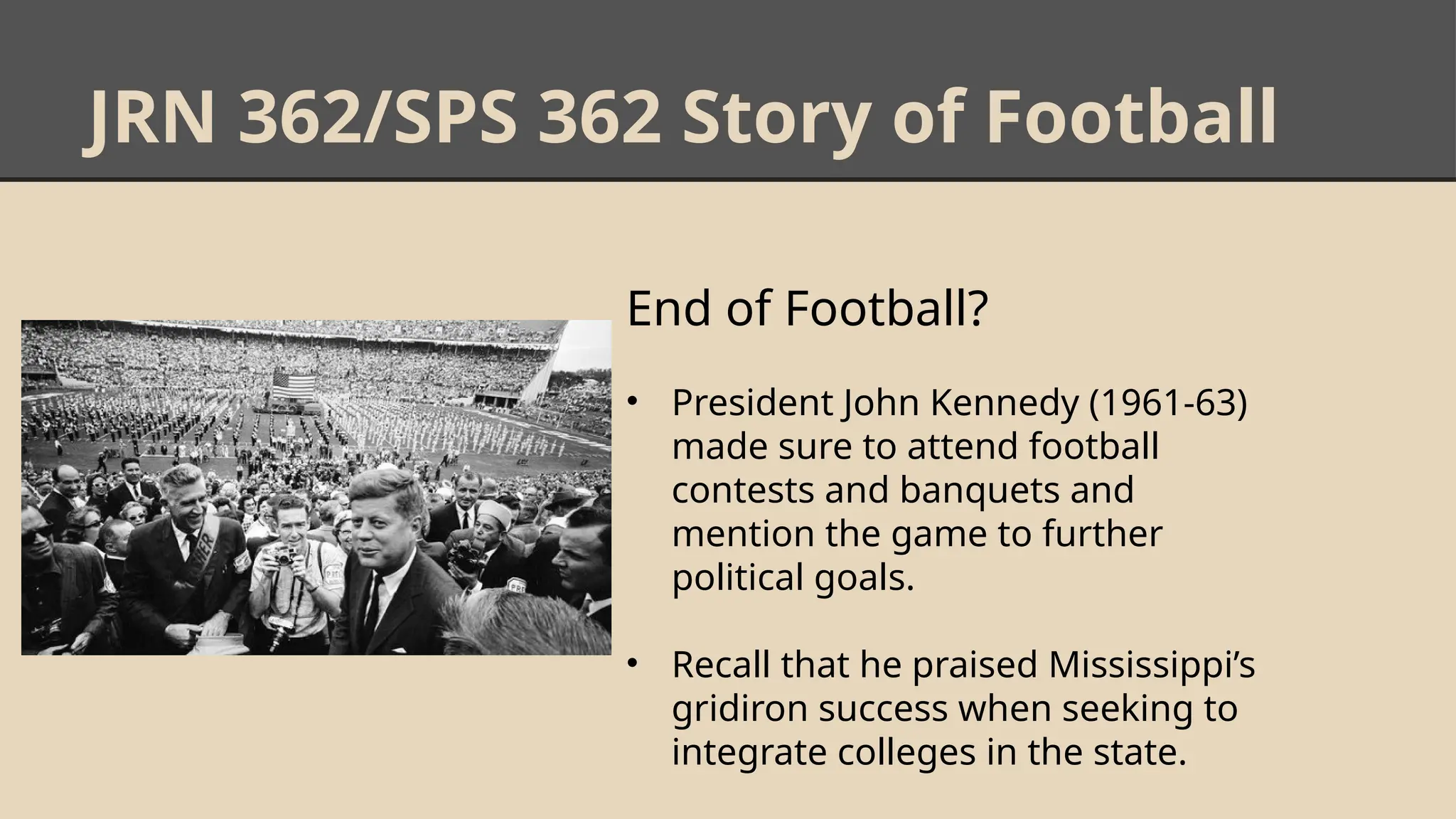 JRN 362/SPS 362 Story of Football
End of Football?
• President John Kennedy (1961-63)
made sure to attend football
contests and banquets and
mention the game to further
political goals.
• Recall that he praised Mississippi’s
gridiron success when seeking to
integrate colleges in the state.
 