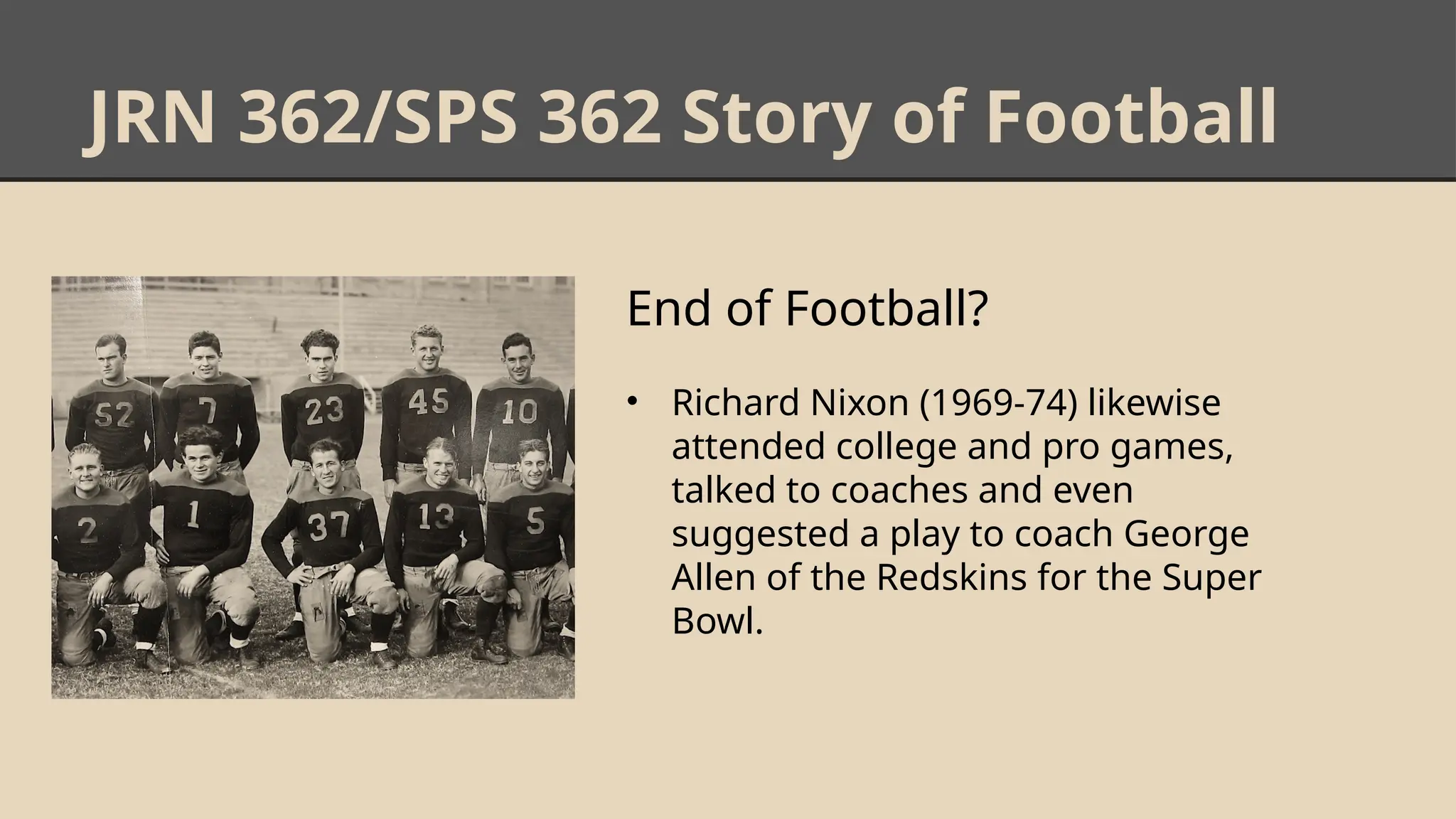 JRN 362/SPS 362 Story of Football
End of Football?
• Richard Nixon (1969-74) likewise
attended college and pro games,
talked to coaches and even
suggested a play to coach George
Allen of the Redskins for the Super
Bowl.
 