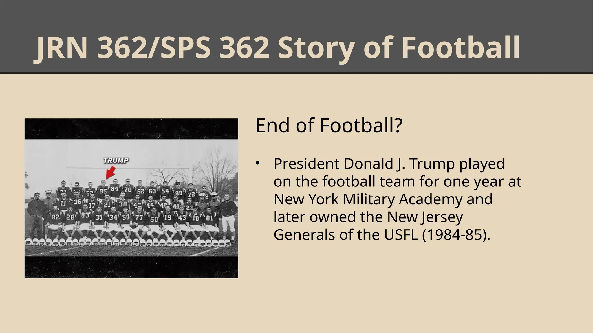 JRN 362/SPS 362 Story of Football
End of Football?
• President Donald J. Trump played
on the football team for one year at
New York Military Academy and
later owned the New Jersey
Generals of the USFL (1984-85).
 