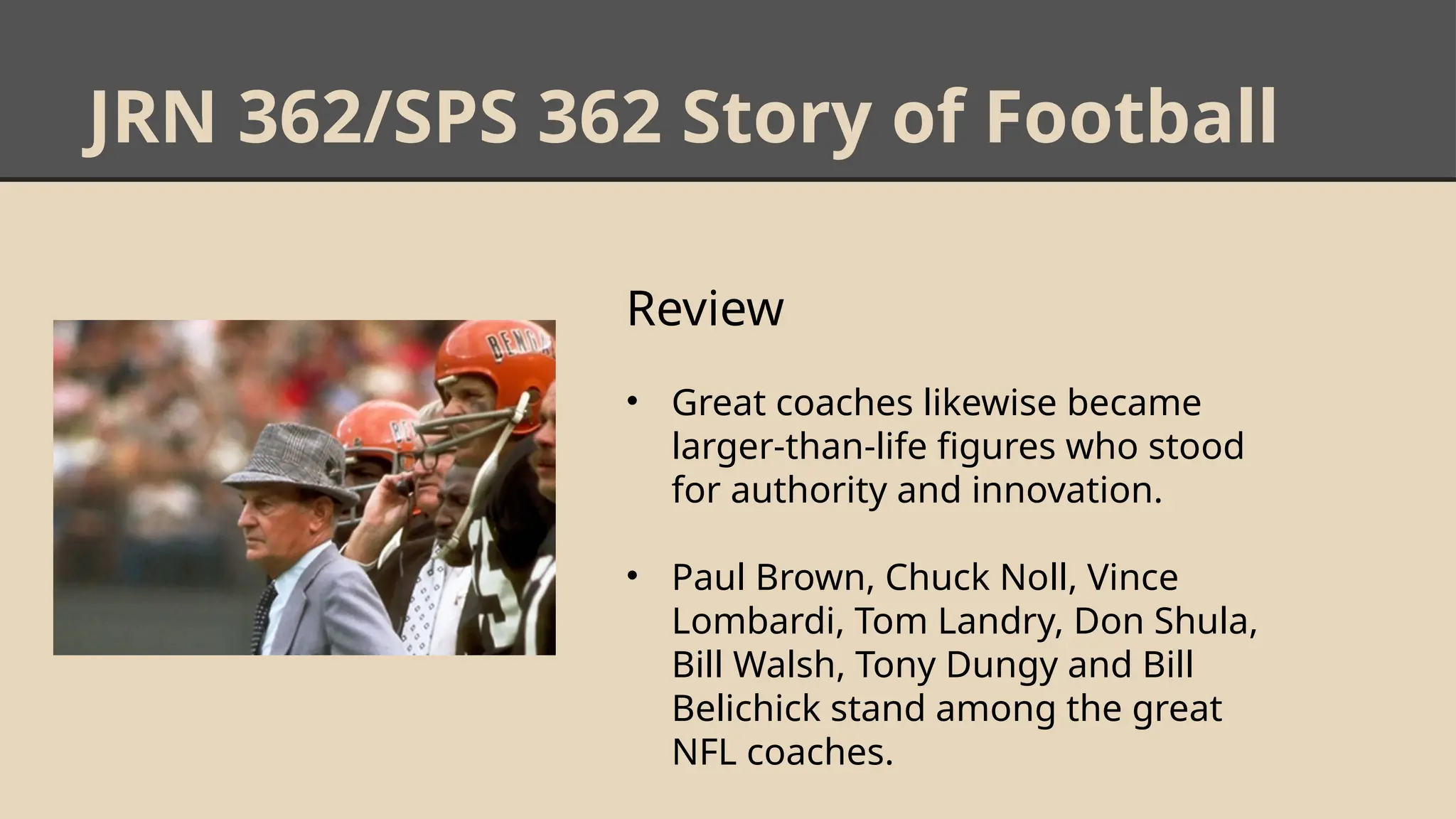 JRN 362/SPS 362 Story of Football
Review
• Great coaches likewise became
larger-than-life figures who stood
for authority and innovation.
• Paul Brown, Chuck Noll, Vince
Lombardi, Tom Landry, Don Shula,
Bill Walsh, Tony Dungy and Bill
Belichick stand among the great
NFL coaches.
 