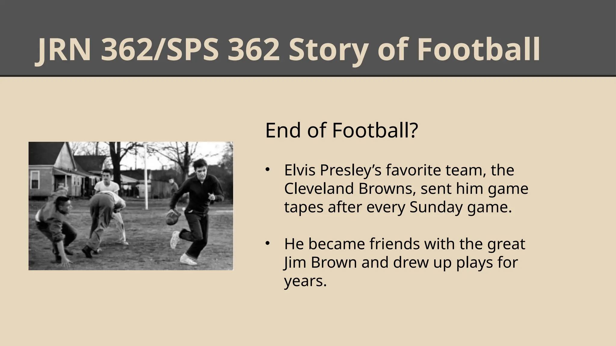 JRN 362/SPS 362 Story of Football
End of Football?
• Elvis Presley’s favorite team, the
Cleveland Browns, sent him game
tapes after every Sunday game.
• He became friends with the great
Jim Brown and drew up plays for
years.
 
