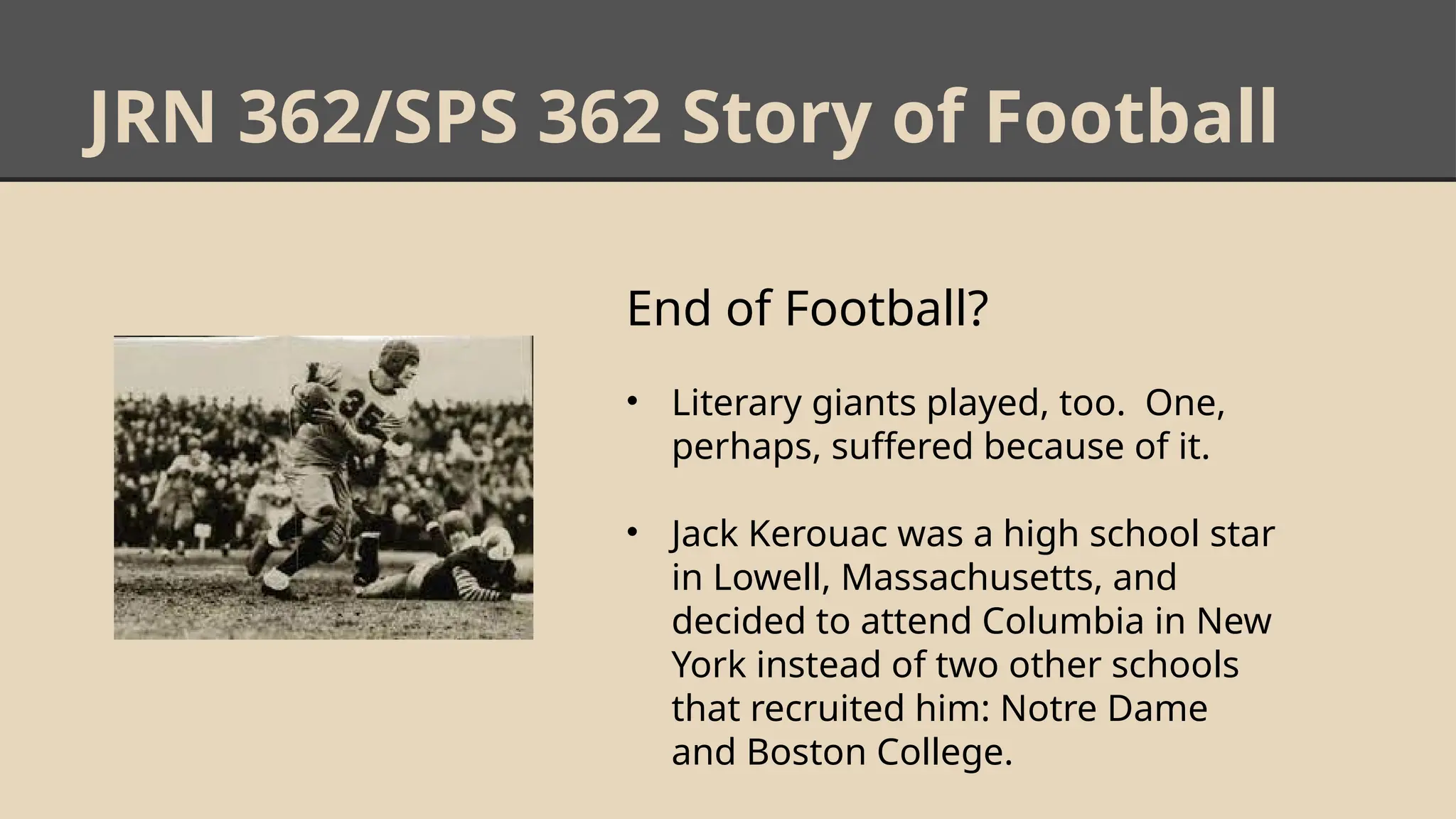 JRN 362/SPS 362 Story of Football
End of Football?
• Literary giants played, too. One,
perhaps, suffered because of it.
• Jack Kerouac was a high school star
in Lowell, Massachusetts, and
decided to attend Columbia in New
York instead of two other schools
that recruited him: Notre Dame
and Boston College.
 