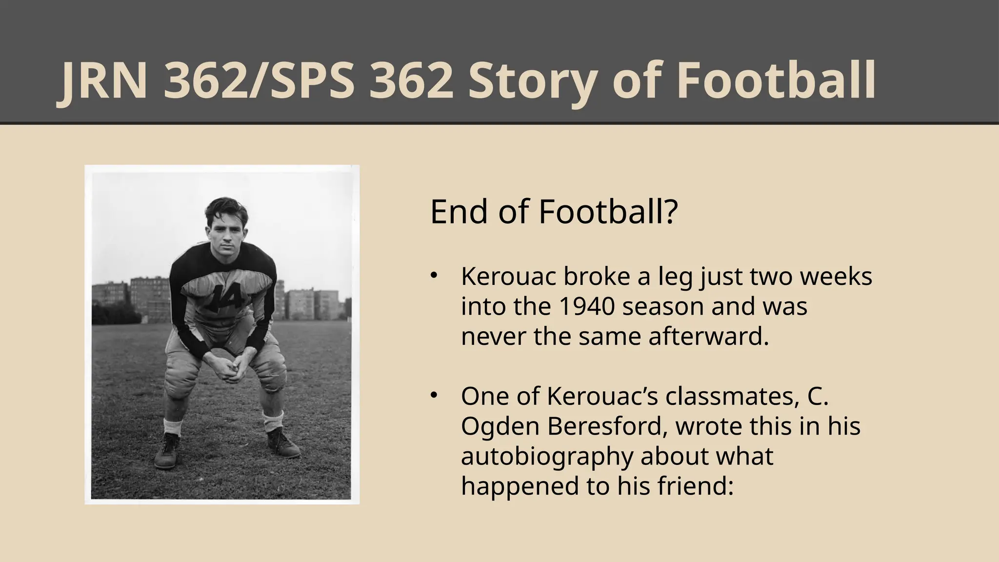 JRN 362/SPS 362 Story of Football
End of Football?
• Kerouac broke a leg just two weeks
into the 1940 season and was
never the same afterward.
• One of Kerouac’s classmates, C.
Ogden Beresford, wrote this in his
autobiography about what
happened to his friend:
 