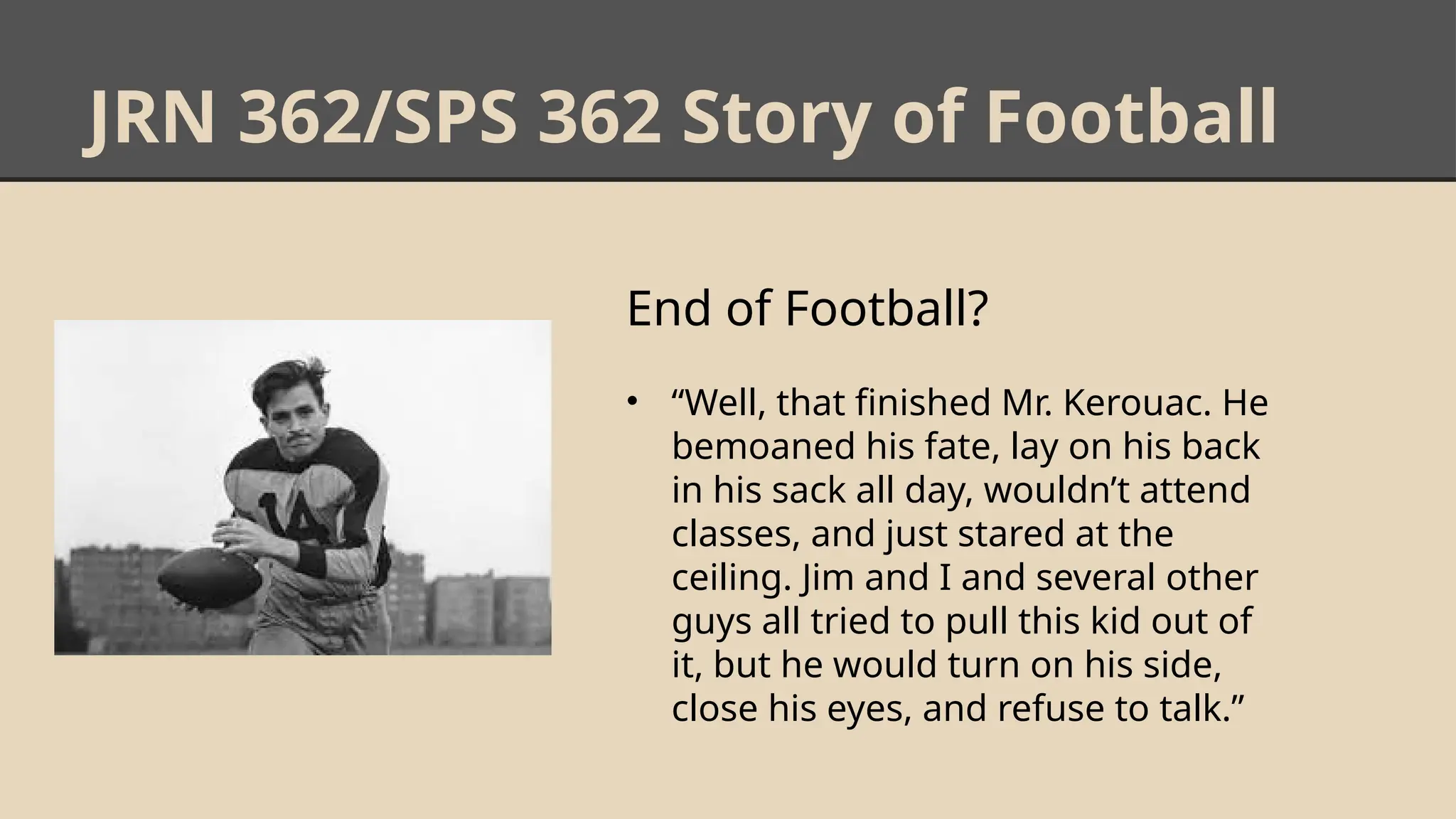 JRN 362/SPS 362 Story of Football
End of Football?
• “Well, that finished Mr. Kerouac. He
bemoaned his fate, lay on his back
in his sack all day, wouldn’t attend
classes, and just stared at the
ceiling. Jim and I and several other
guys all tried to pull this kid out of
it, but he would turn on his side,
close his eyes, and refuse to talk.”
 