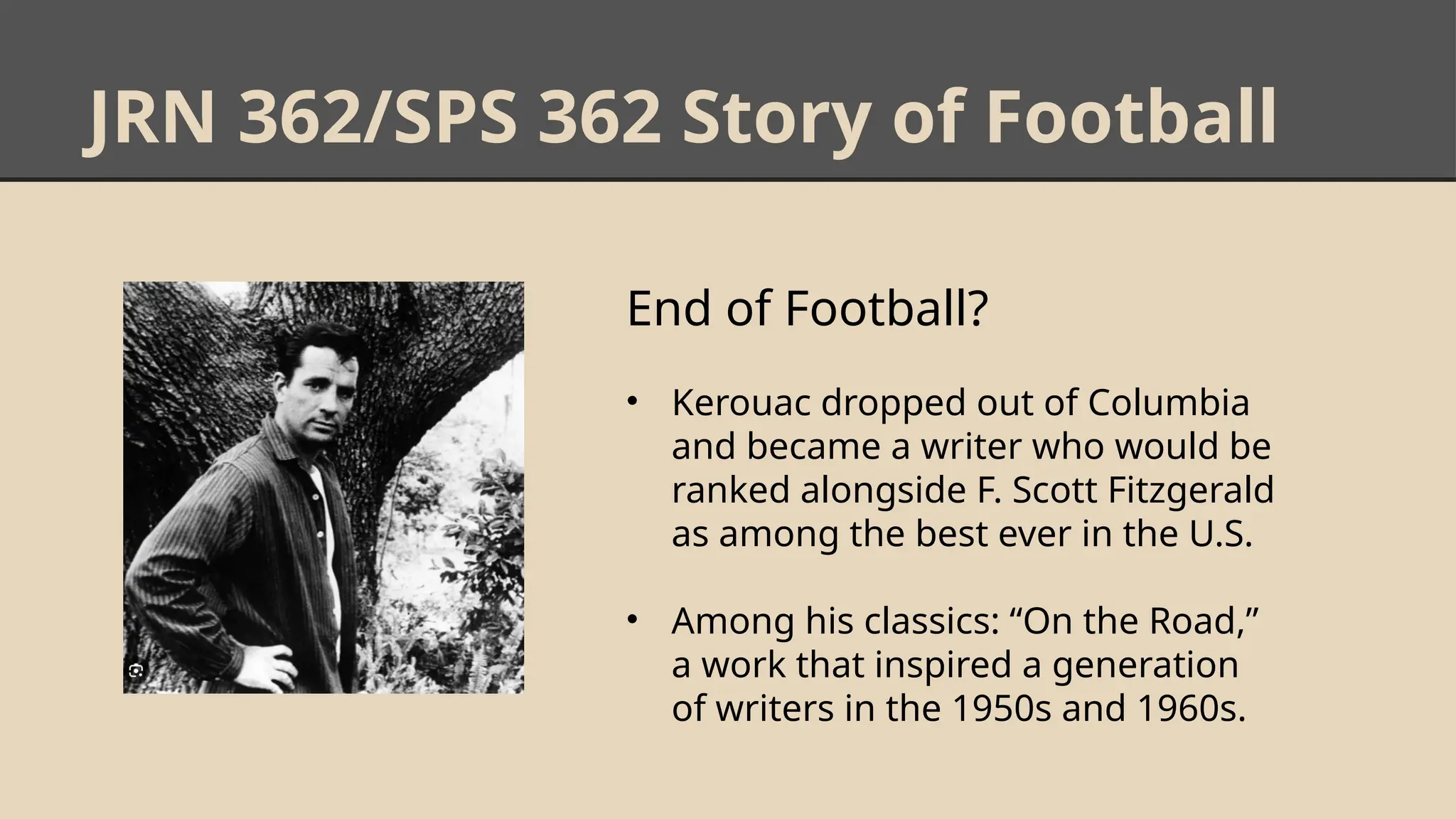 JRN 362/SPS 362 Story of Football
End of Football?
• Kerouac dropped out of Columbia
and became a writer who would be
ranked alongside F. Scott Fitzgerald
as among the best ever in the U.S.
• Among his classics: “On the Road,”
a work that inspired a generation
of writers in the 1950s and 1960s.
 