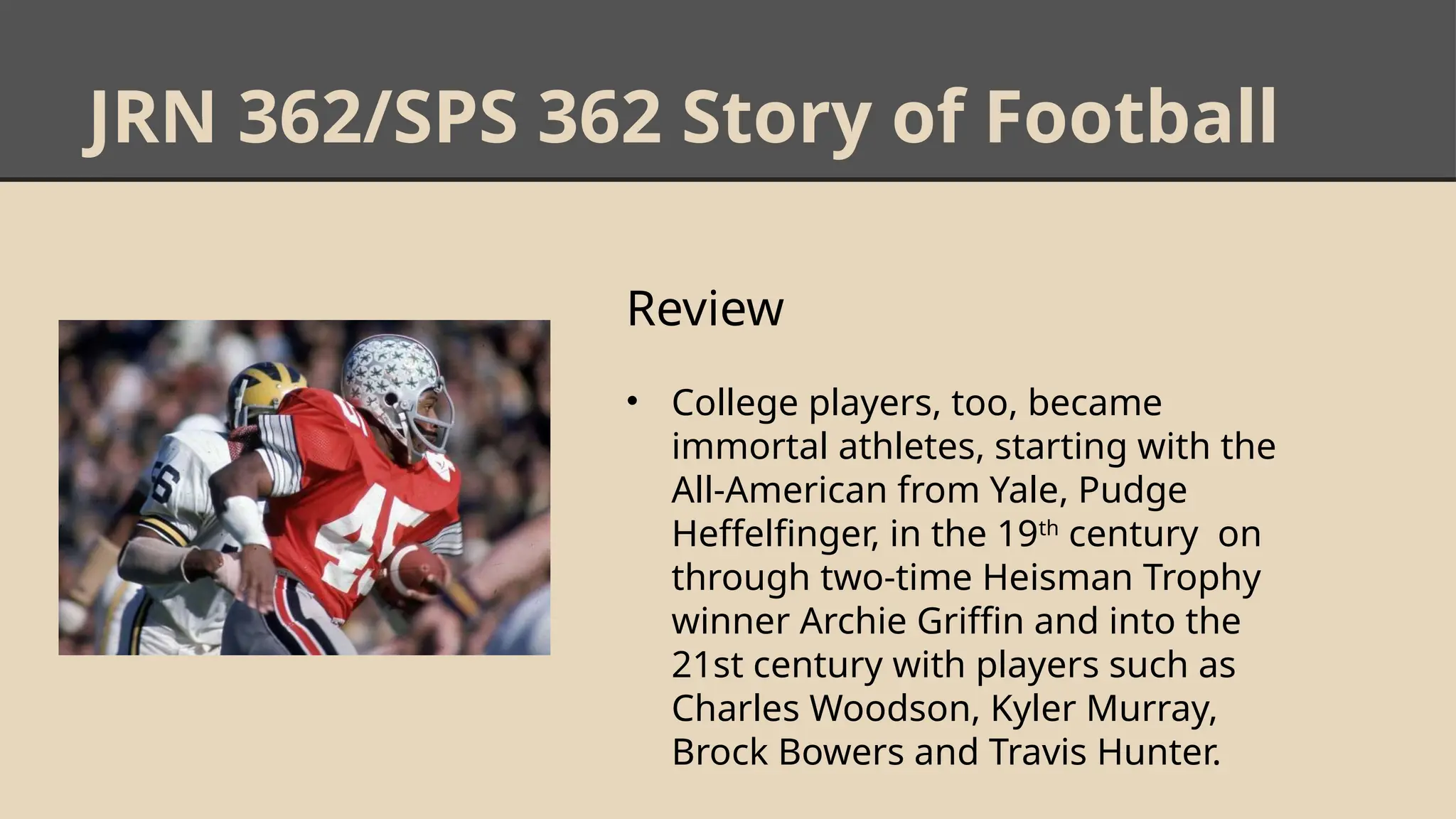 JRN 362/SPS 362 Story of Football
Review
• College players, too, became
immortal athletes, starting with the
All-American from Yale, Pudge
Heffelfinger, in the 19th
century on
through two-time Heisman Trophy
winner Archie Griffin and into the
21st century with players such as
Charles Woodson, Kyler Murray,
Brock Bowers and Travis Hunter.
 