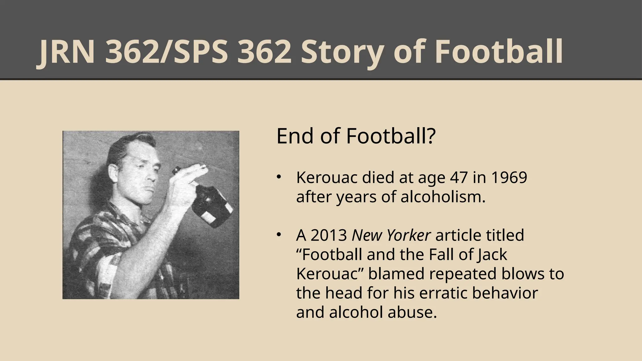 JRN 362/SPS 362 Story of Football
End of Football?
• Kerouac died at age 47 in 1969
after years of alcoholism.
• A 2013 New Yorker article titled
“Football and the Fall of Jack
Kerouac” blamed repeated blows to
the head for his erratic behavior
and alcohol abuse.
 