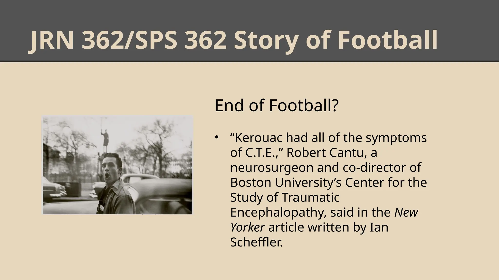 JRN 362/SPS 362 Story of Football
End of Football?
• “Kerouac had all of the symptoms
of C.T.E.,” Robert Cantu, a
neurosurgeon and co-director of
Boston University’s Center for the
Study of Traumatic
Encephalopathy, said in the New
Yorker article written by Ian
Scheffler.
 