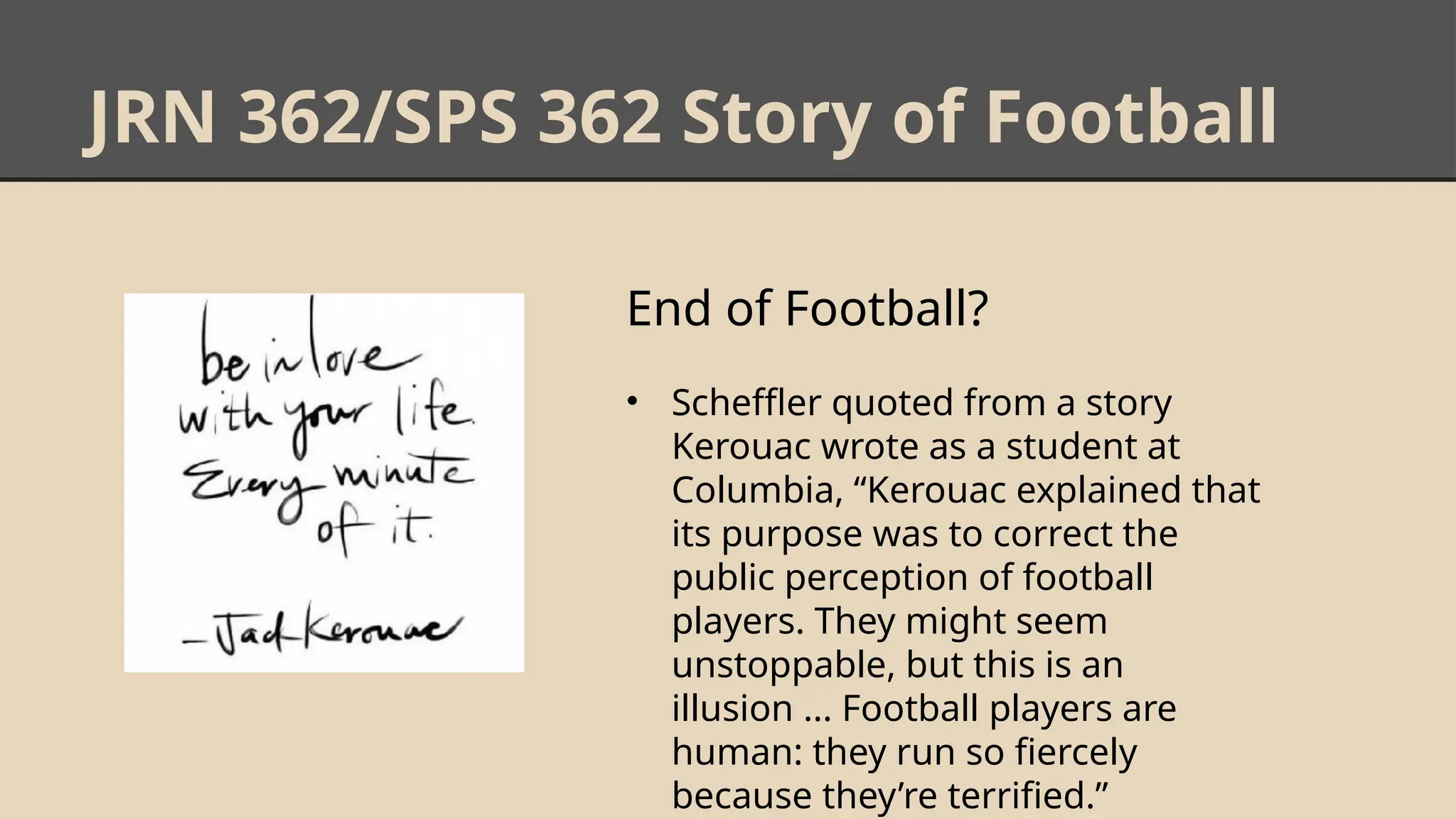 JRN 362/SPS 362 Story of Football
End of Football?
• Scheffler quoted from a story
Kerouac wrote as a student at
Columbia, “Kerouac explained that
its purpose was to correct the
public perception of football
players. They might seem
unstoppable, but this is an
illusion ... Football players are
human: they run so fiercely
because they’re terrified.”
 