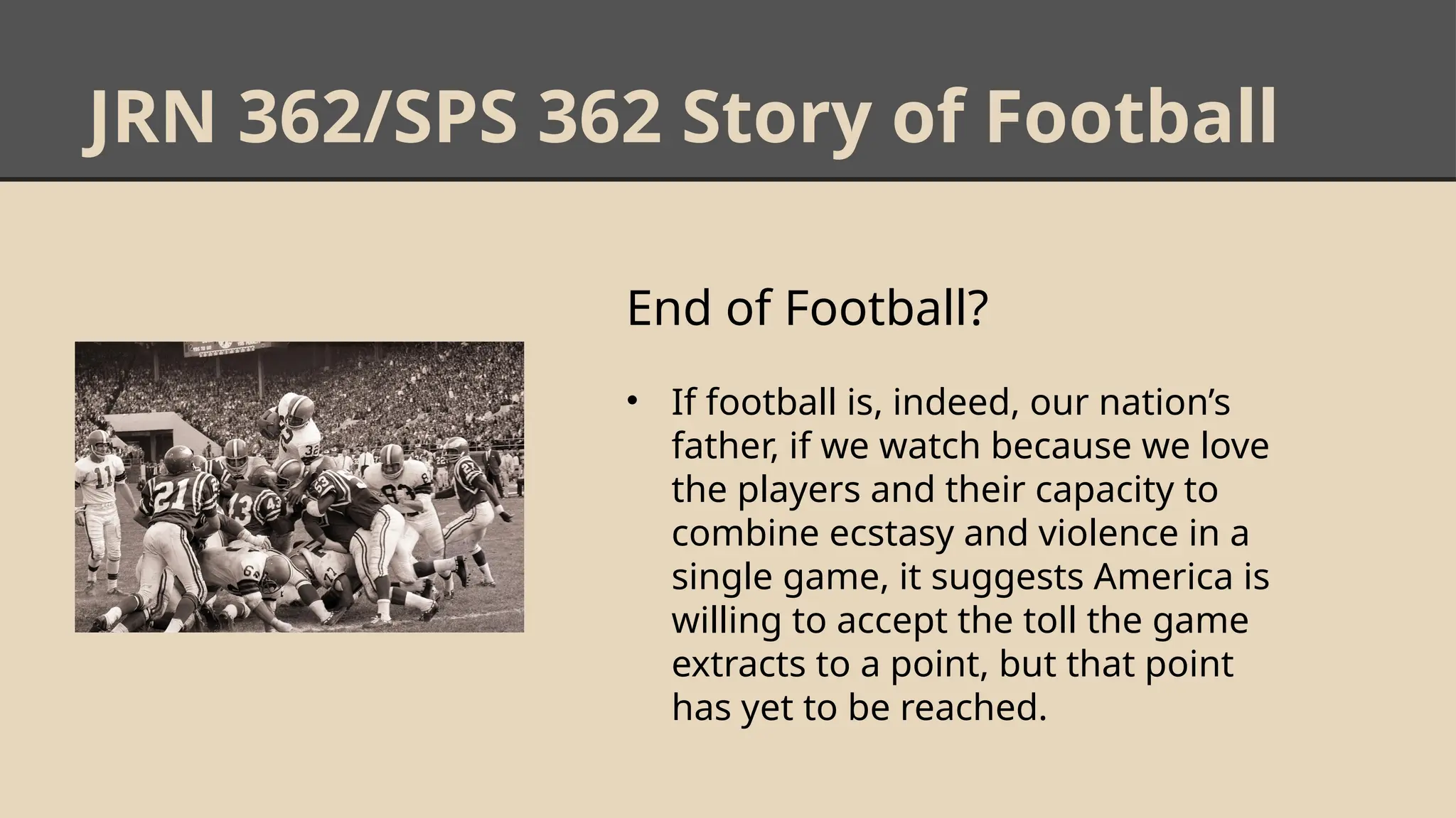 JRN 362/SPS 362 Story of Football
End of Football?
• If football is, indeed, our nation’s
father, if we watch because we love
the players and their capacity to
combine ecstasy and violence in a
single game, it suggests America is
willing to accept the toll the game
extracts to a point, but that point
has yet to be reached.
 