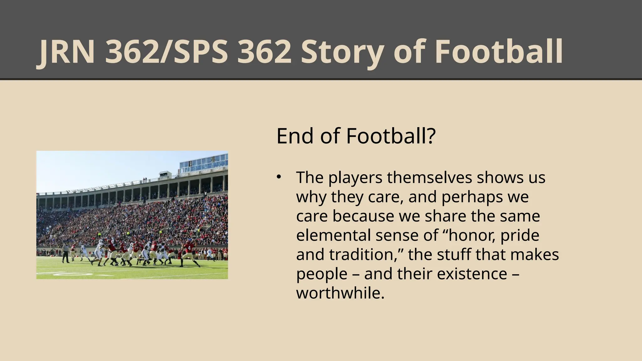 JRN 362/SPS 362 Story of Football
End of Football?
• The players themselves shows us
why they care, and perhaps we
care because we share the same
elemental sense of “honor, pride
and tradition,” the stuff that makes
people – and their existence –
worthwhile.
 