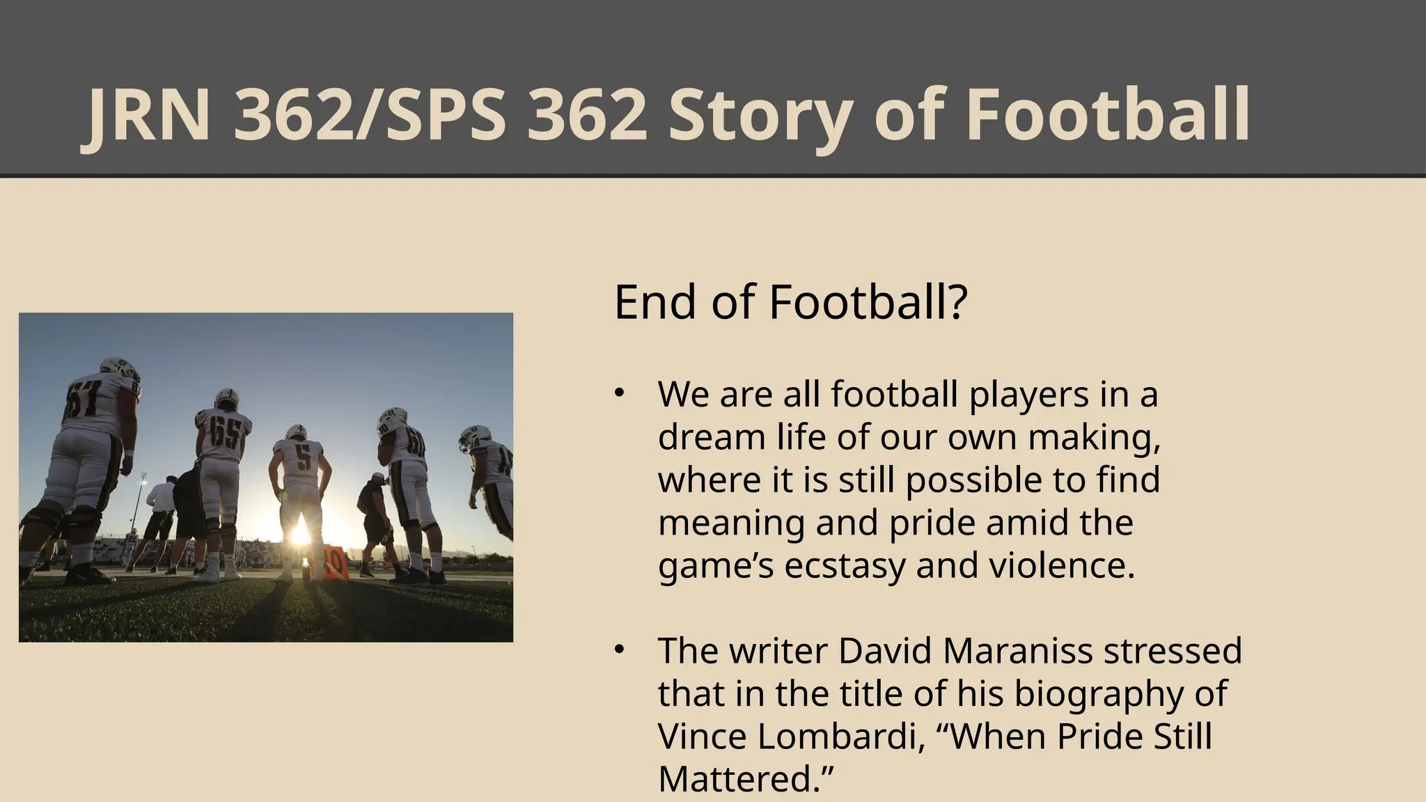 JRN 362/SPS 362 Story of Football
End of Football?
• We are all football players in a
dream life of our own making,
where it is still possible to find
meaning and pride amid the
game’s ecstasy and violence.
• The writer David Maraniss stressed
that in the title of his biography of
Vince Lombardi, “When Pride Still
Mattered.”
 