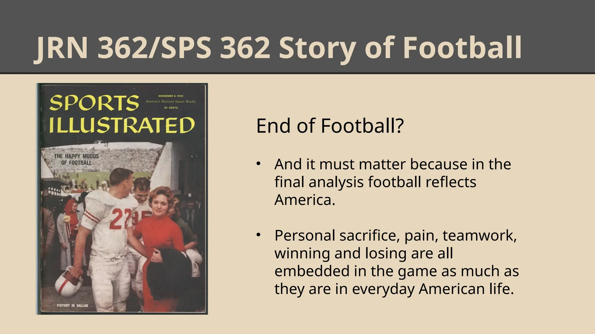 JRN 362/SPS 362 Story of Football
End of Football?
• And it must matter because in the
final analysis football reflects
America.
• Personal sacrifice, pain, teamwork,
winning and losing are all
embedded in the game as much as
they are in everyday American life.
 