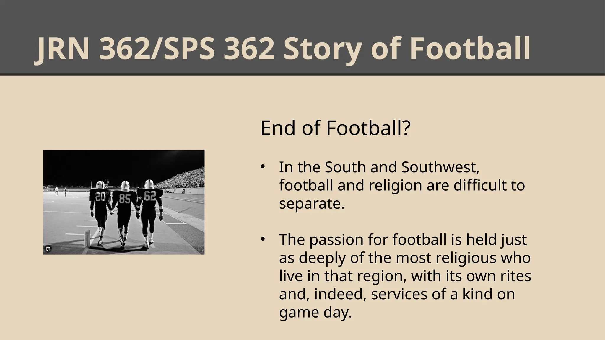 JRN 362/SPS 362 Story of Football
End of Football?
• In the South and Southwest,
football and religion are difficult to
separate.
• The passion for football is held just
as deeply of the most religious who
live in that region, with its own rites
and, indeed, services of a kind on
game day.
 