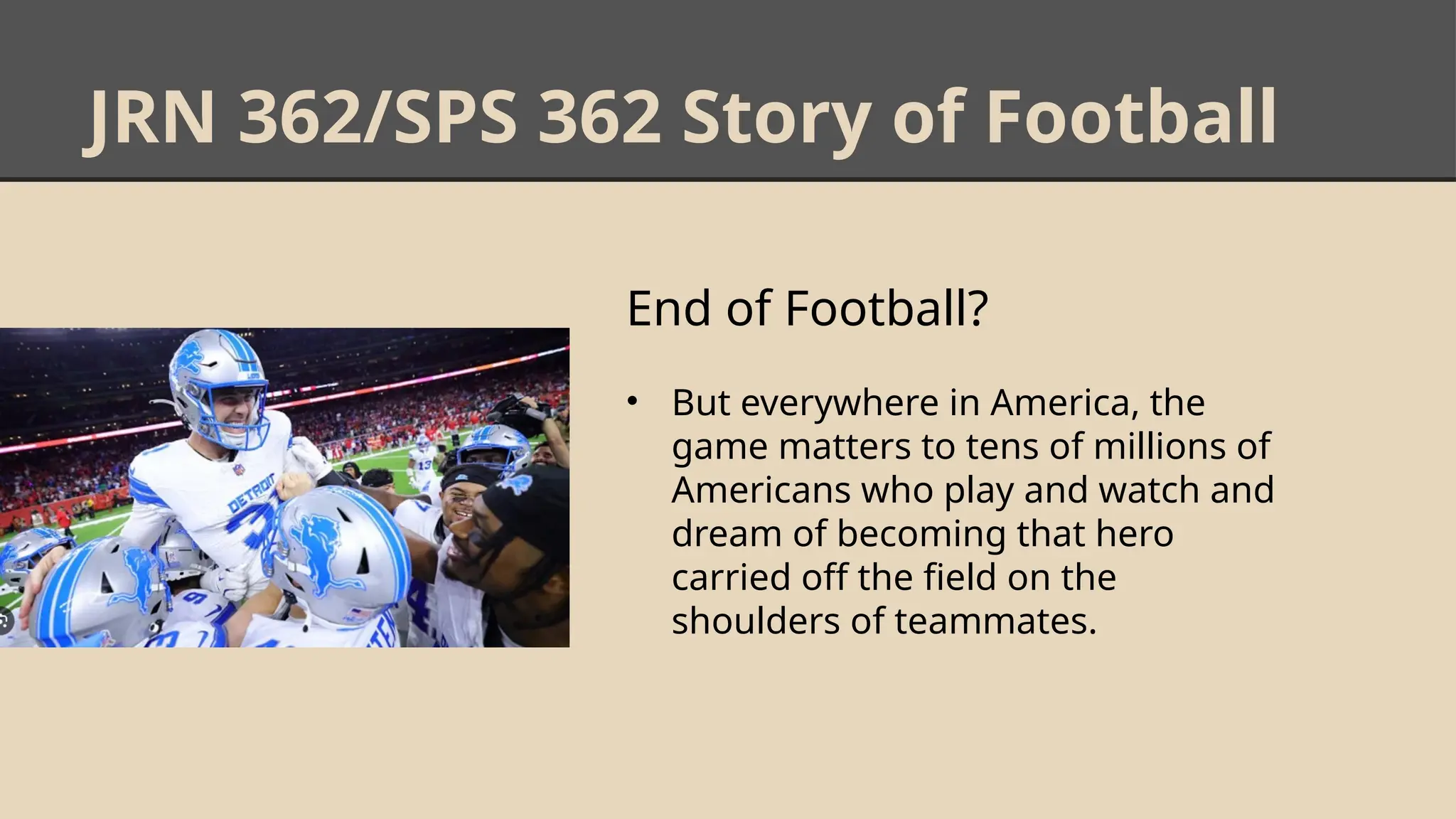 JRN 362/SPS 362 Story of Football
End of Football?
• But everywhere in America, the
game matters to tens of millions of
Americans who play and watch and
dream of becoming that hero
carried off the field on the
shoulders of teammates.
 