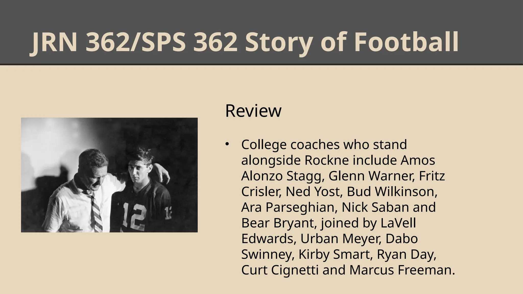 JRN 362/SPS 362 Story of Football
Review
• College coaches who stand
alongside Rockne include Amos
Alonzo Stagg, Glenn Warner, Fritz
Crisler, Ned Yost, Bud Wilkinson,
Ara Parseghian, Nick Saban and
Bear Bryant, joined by LaVell
Edwards, Urban Meyer, Dabo
Swinney, Kirby Smart, Ryan Day,
Curt Cignetti and Marcus Freeman.
 
