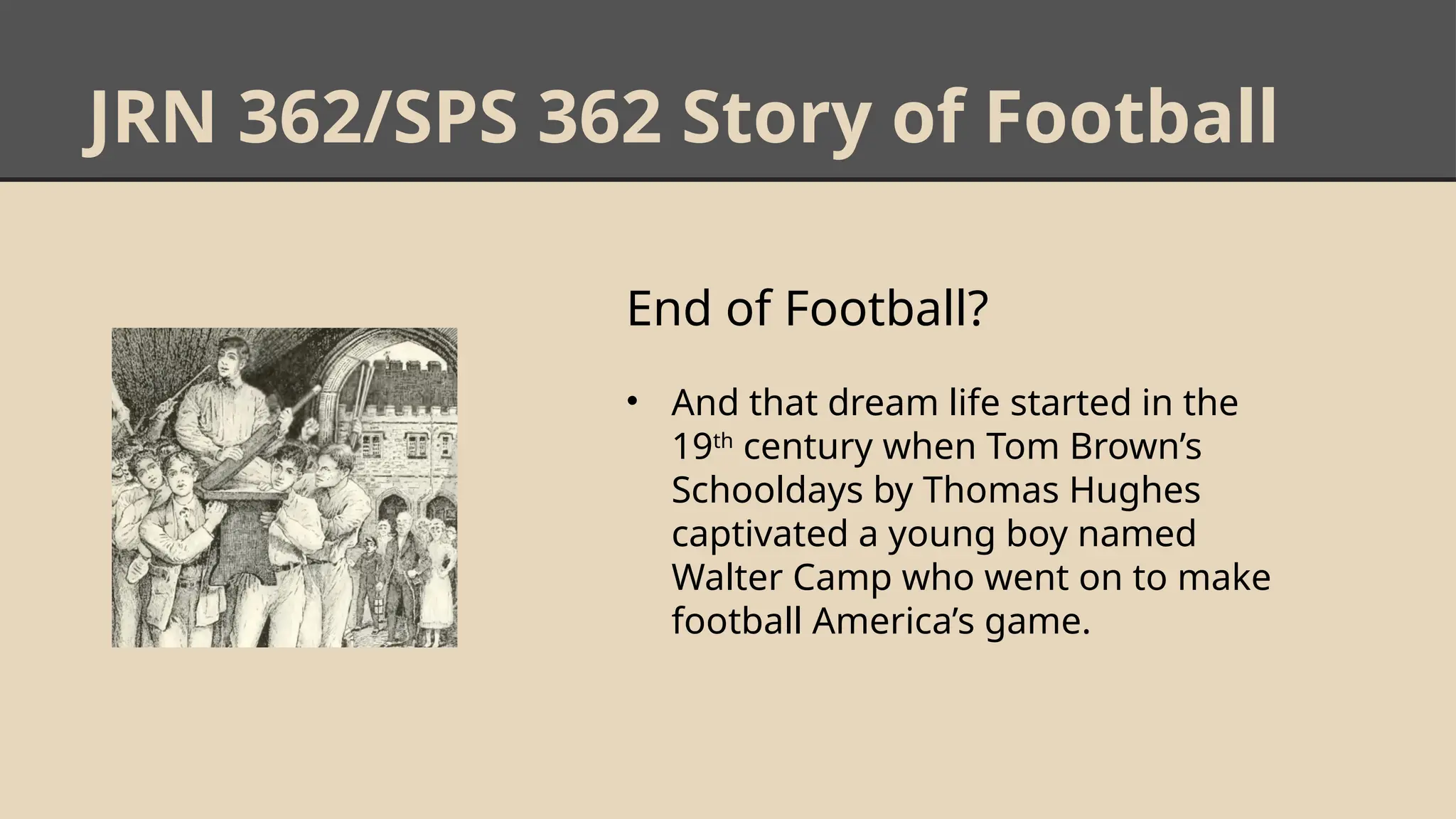 JRN 362/SPS 362 Story of Football
End of Football?
• And that dream life started in the
19th
century when Tom Brown’s
Schooldays by Thomas Hughes
captivated a young boy named
Walter Camp who went on to make
football America’s game.
 