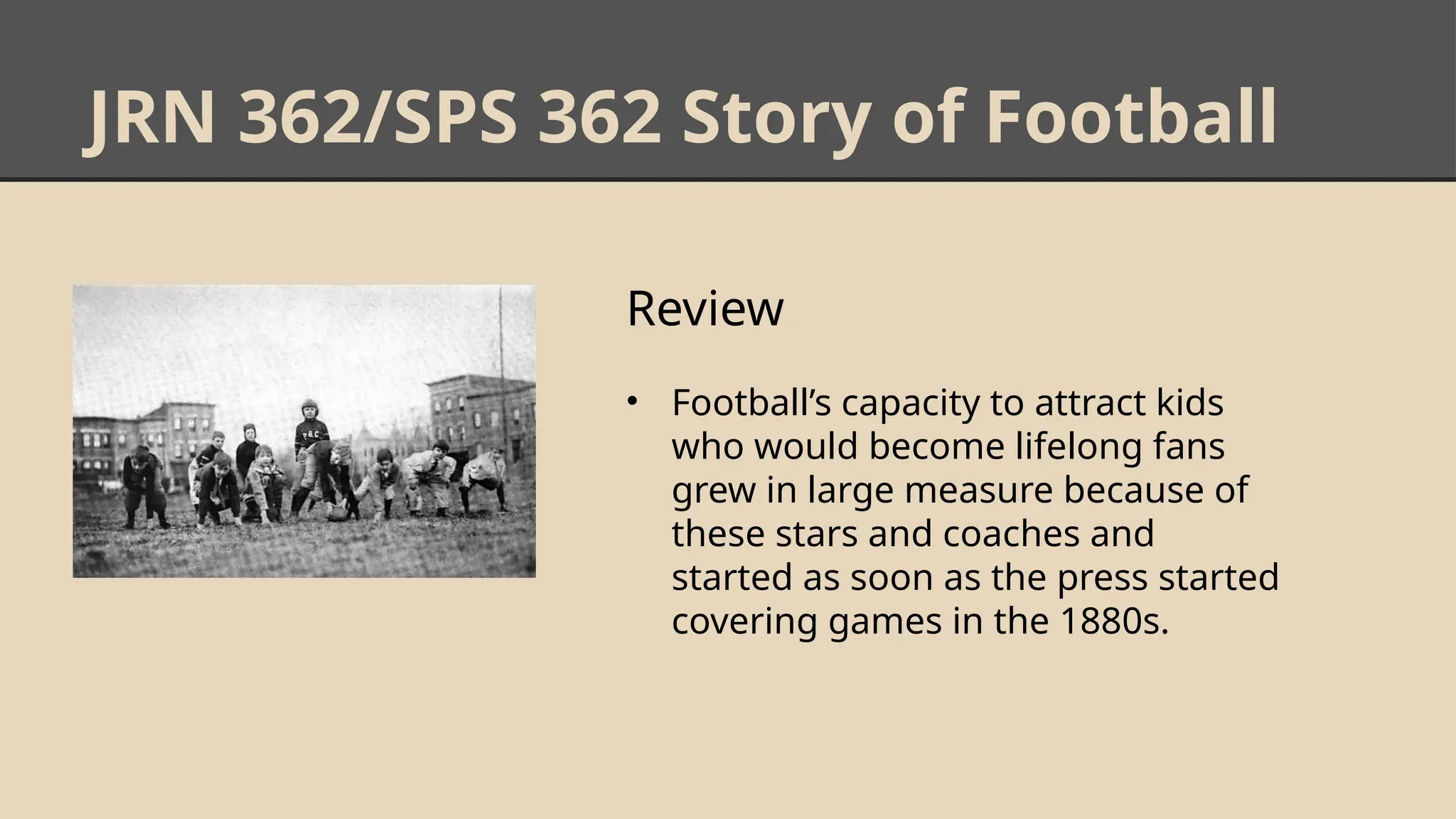 JRN 362/SPS 362 Story of Football
Review
• Football’s capacity to attract kids
who would become lifelong fans
grew in large measure because of
these stars and coaches and
started as soon as the press started
covering games in the 1880s.
 