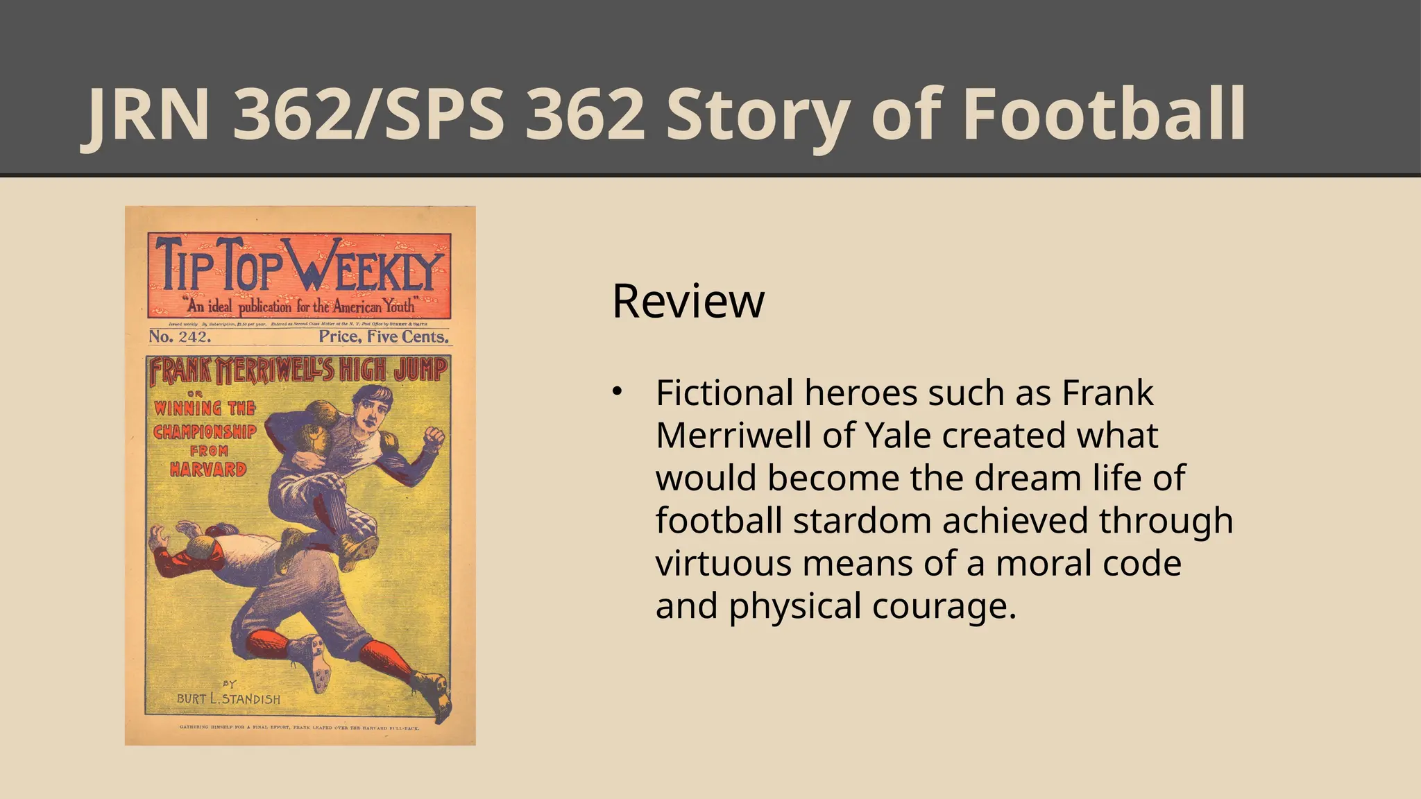 JRN 362/SPS 362 Story of Football
Review
• Fictional heroes such as Frank
Merriwell of Yale created what
would become the dream life of
football stardom achieved through
virtuous means of a moral code
and physical courage.
 