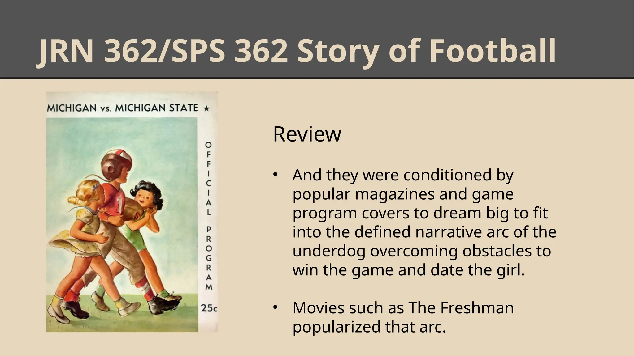 JRN 362/SPS 362 Story of Football
Review
• And they were conditioned by
popular magazines and game
program covers to dream big to fit
into the defined narrative arc of the
underdog overcoming obstacles to
win the game and date the girl.
• Movies such as The Freshman
popularized that arc.
 