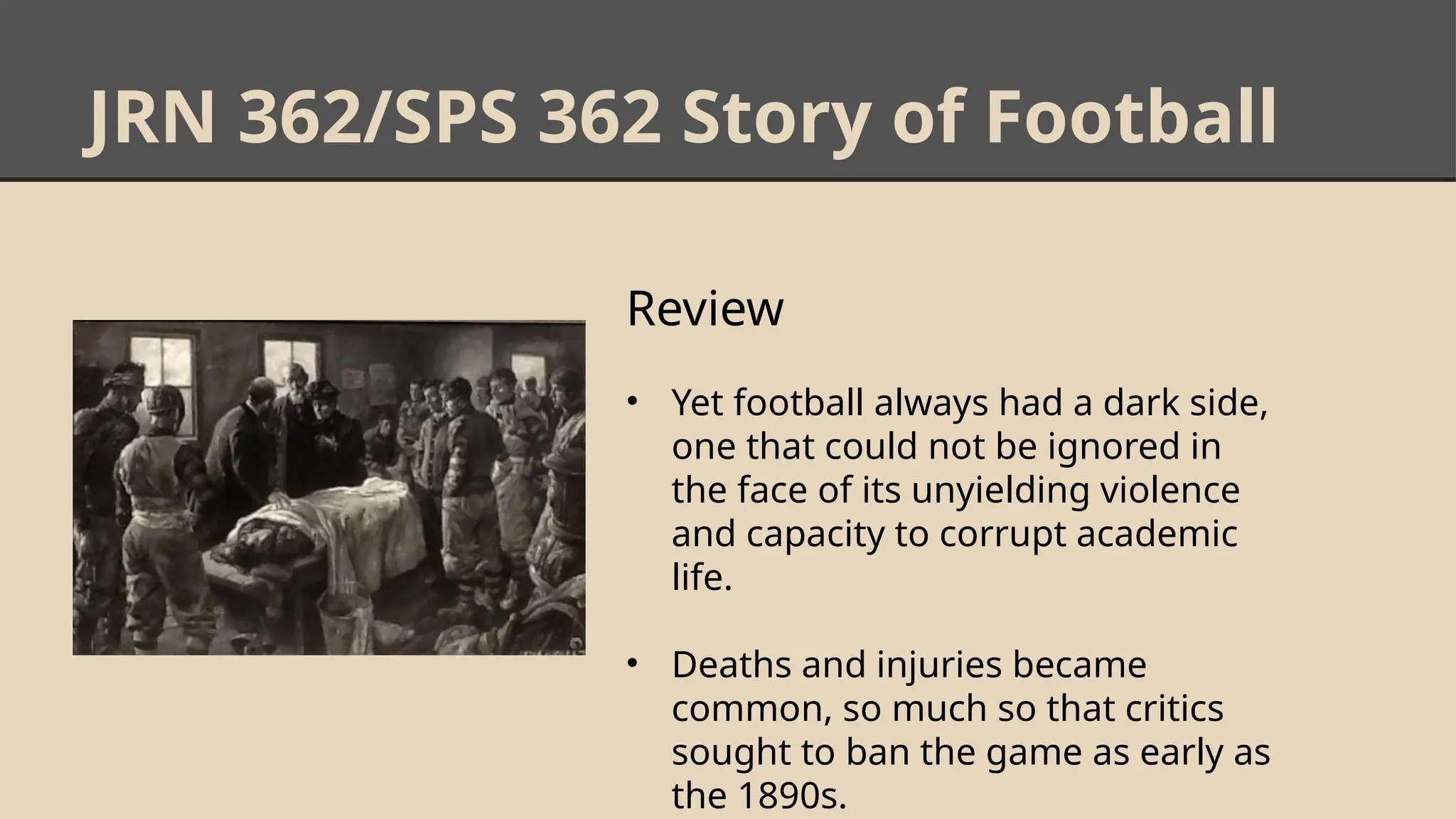 JRN 362/SPS 362 Story of Football
Review
• Yet football always had a dark side,
one that could not be ignored in
the face of its unyielding violence
and capacity to corrupt academic
life.
• Deaths and injuries became
common, so much so that critics
sought to ban the game as early as
the 1890s.
 