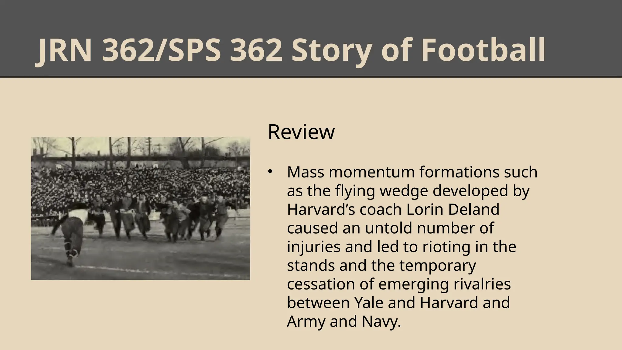 JRN 362/SPS 362 Story of Football
Review
• Mass momentum formations such
as the flying wedge developed by
Harvard’s coach Lorin Deland
caused an untold number of
injuries and led to rioting in the
stands and the temporary
cessation of emerging rivalries
between Yale and Harvard and
Army and Navy.
 