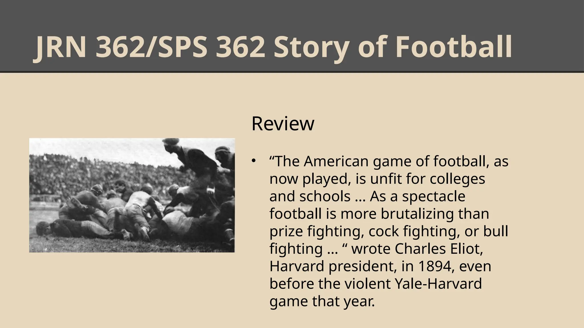 JRN 362/SPS 362 Story of Football
Review
• “The American game of football, as
now played, is unfit for colleges
and schools … As a spectacle
football is more brutalizing than
prize fighting, cock fighting, or bull
fighting … “ wrote Charles Eliot,
Harvard president, in 1894, even
before the violent Yale-Harvard
game that year.
 