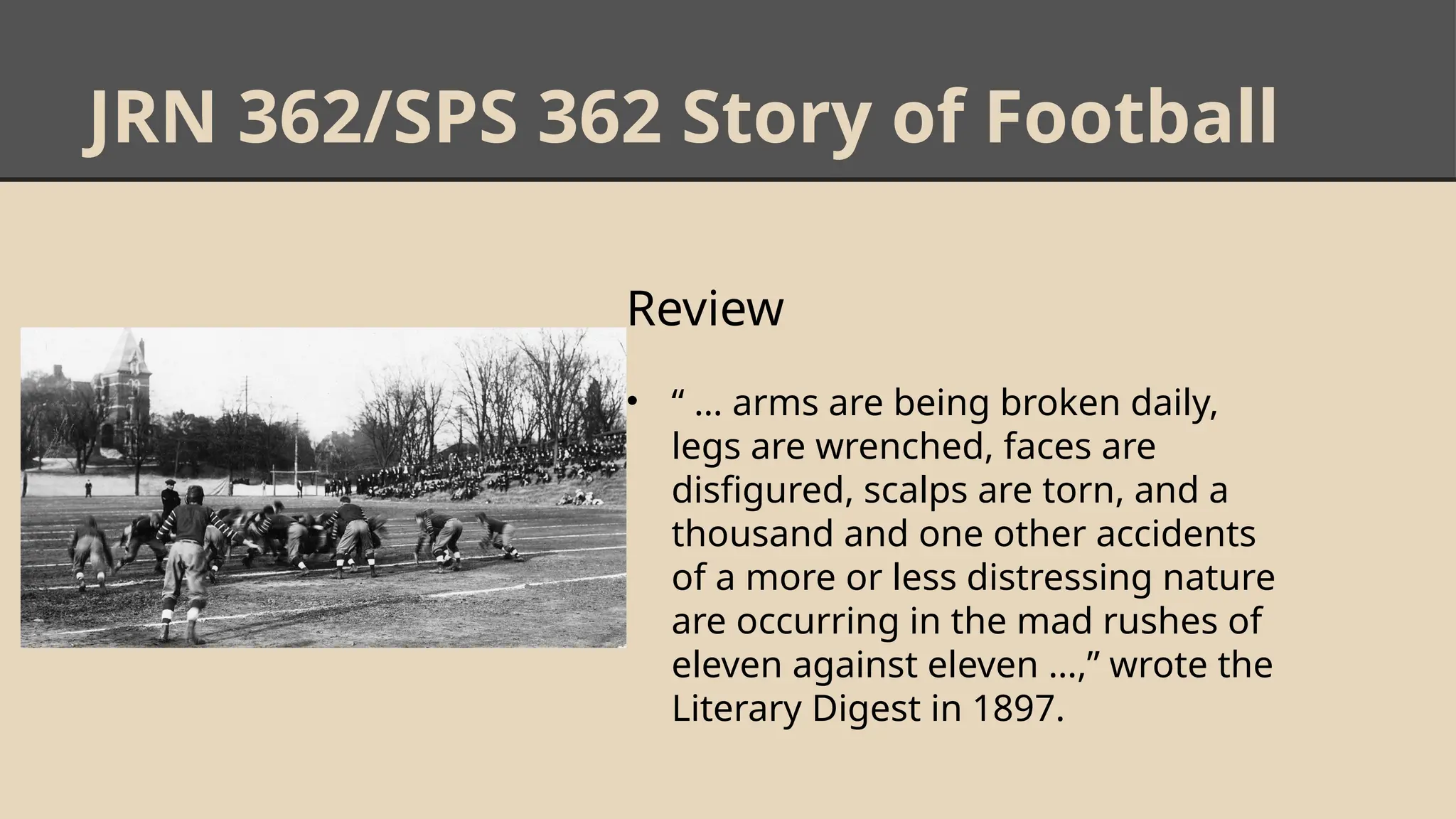 JRN 362/SPS 362 Story of Football
Review
• “ … arms are being broken daily,
legs are wrenched, faces are
disfigured, scalps are torn, and a
thousand and one other accidents
of a more or less distressing nature
are occurring in the mad rushes of
eleven against eleven …,” wrote the
Literary Digest in 1897.
 