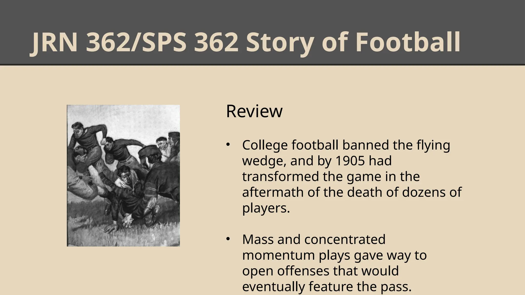 JRN 362/SPS 362 Story of Football
Review
• College football banned the flying
wedge, and by 1905 had
transformed the game in the
aftermath of the death of dozens of
players.
• Mass and concentrated
momentum plays gave way to
open offenses that would
eventually feature the pass.
 