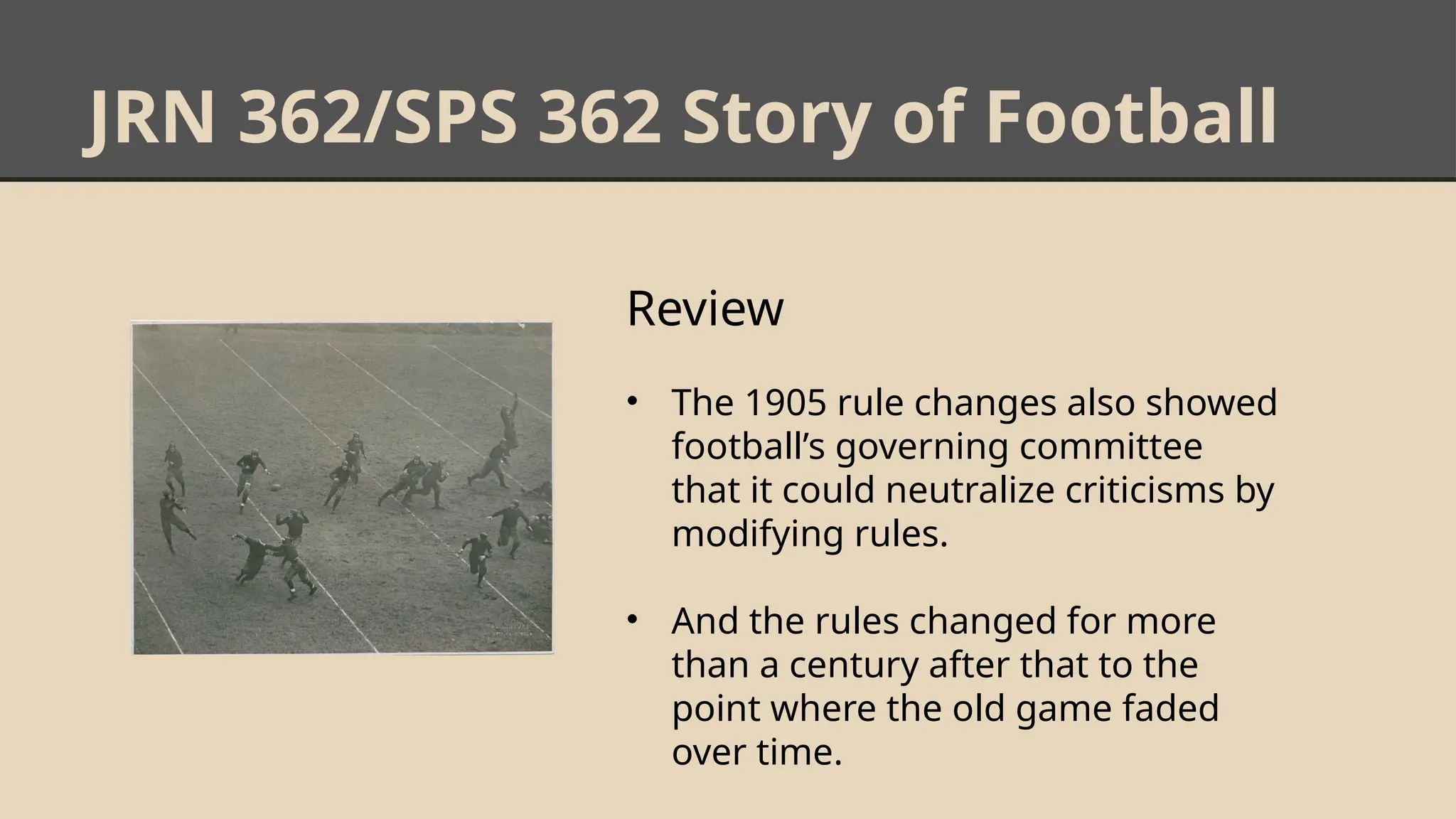 JRN 362/SPS 362 Story of Football
Review
• The 1905 rule changes also showed
football’s governing committee
that it could neutralize criticisms by
modifying rules.
• And the rules changed for more
than a century after that to the
point where the old game faded
over time.
 