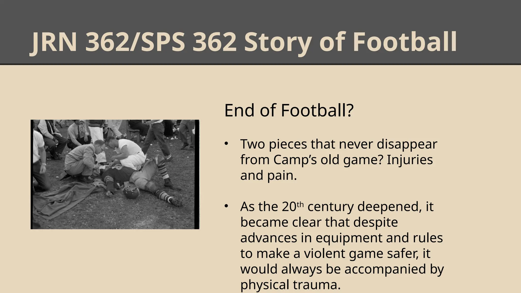 JRN 362/SPS 362 Story of Football
End of Football?
• Two pieces that never disappear
from Camp’s old game? Injuries
and pain.
• As the 20th
century deepened, it
became clear that despite
advances in equipment and rules
to make a violent game safer, it
would always be accompanied by
physical trauma.
 