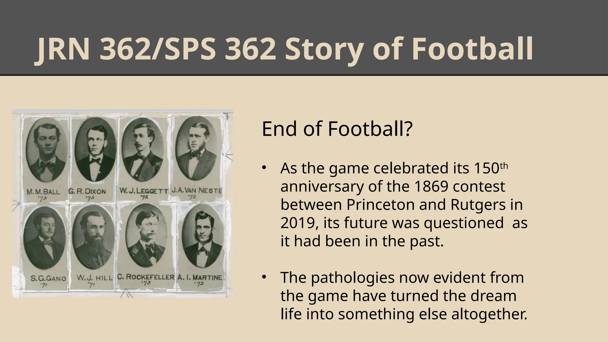 JRN 362/SPS 362 Story of Football
End of Football?
• As the game celebrated its 150th
anniversary of the 1869 contest
between Princeton and Rutgers in
2019, its future was questioned as
it had been in the past.
• The pathologies now evident from
the game have turned the dream
life into something else altogether.
 