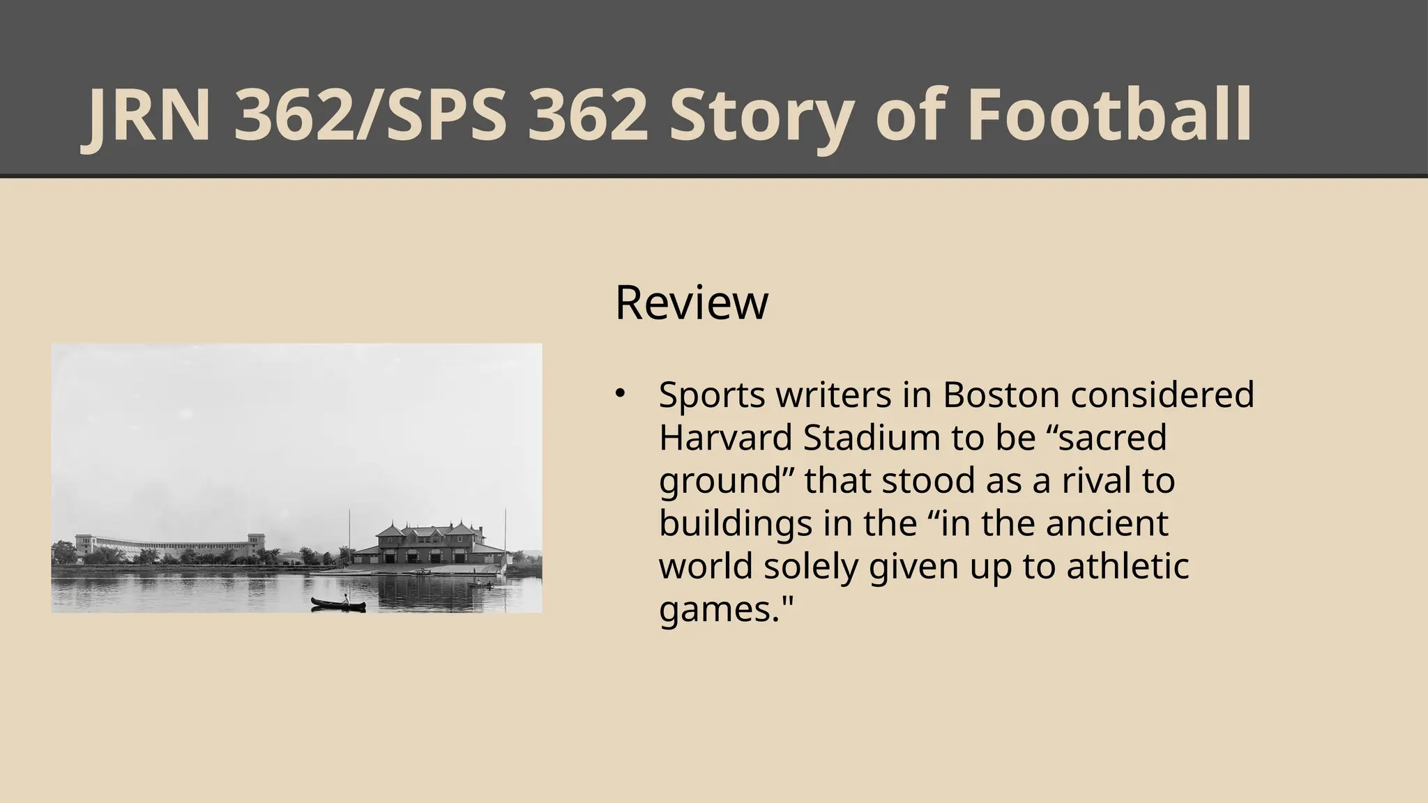 JRN 362/SPS 362 Story of Football
Review
• Sports writers in Boston considered
Harvard Stadium to be “sacred
ground” that stood as a rival to
buildings in the “in the ancient
world solely given up to athletic
games."
 