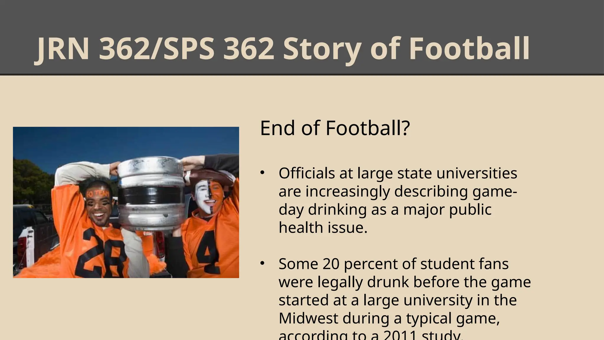 JRN 362/SPS 362 Story of Football
End of Football?
• Officials at large state universities
are increasingly describing game-
day drinking as a major public
health issue.
• Some 20 percent of student fans
were legally drunk before the game
started at a large university in the
Midwest during a typical game,
 